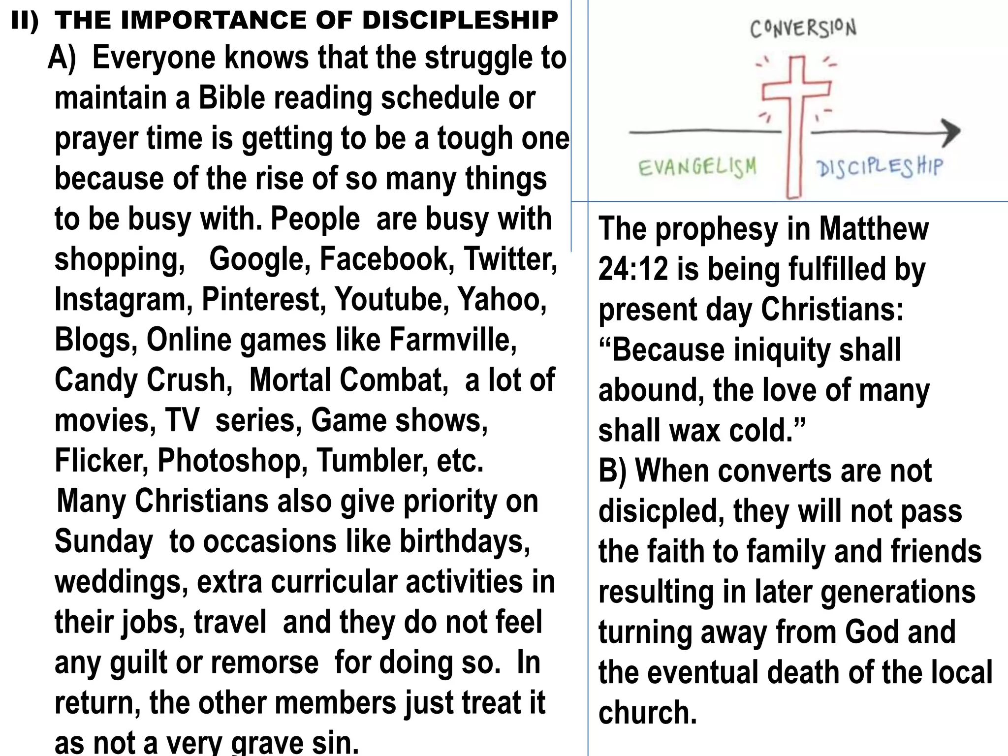 II) THE IMPORTANCE OF DISCIPLESHIP
A) Everyone knows that the struggle to
maintain a Bible reading schedule or
prayer time is getting to be a tough one
because of the rise of so many things
to be busy with. People are busy with
shopping, Google, Facebook, Twitter,
Instagram, Pinterest, Youtube, Yahoo,
Blogs, Online games like Farmville,
Candy Crush, Mortal Combat, a lot of
movies, TV series, Game shows,
Flicker, Photoshop, Tumbler, etc.
Many Christians also give priority on
Sunday to occasions like birthdays,
weddings, extra curricular activities in
their jobs, travel and they do not feel
any guilt or remorse for doing so. In
return, the other members just treat it
as not a very grave sin.
The prophesy in Matthew
24:12 is being fulfilled by
present day Christians:
“Because iniquity shall
abound, the love of many
shall wax cold.”
B) When converts are not
disicpled, they will not pass
the faith to family and friends
resulting in later generations
turning away from God and
the eventual death of the local
church.
 