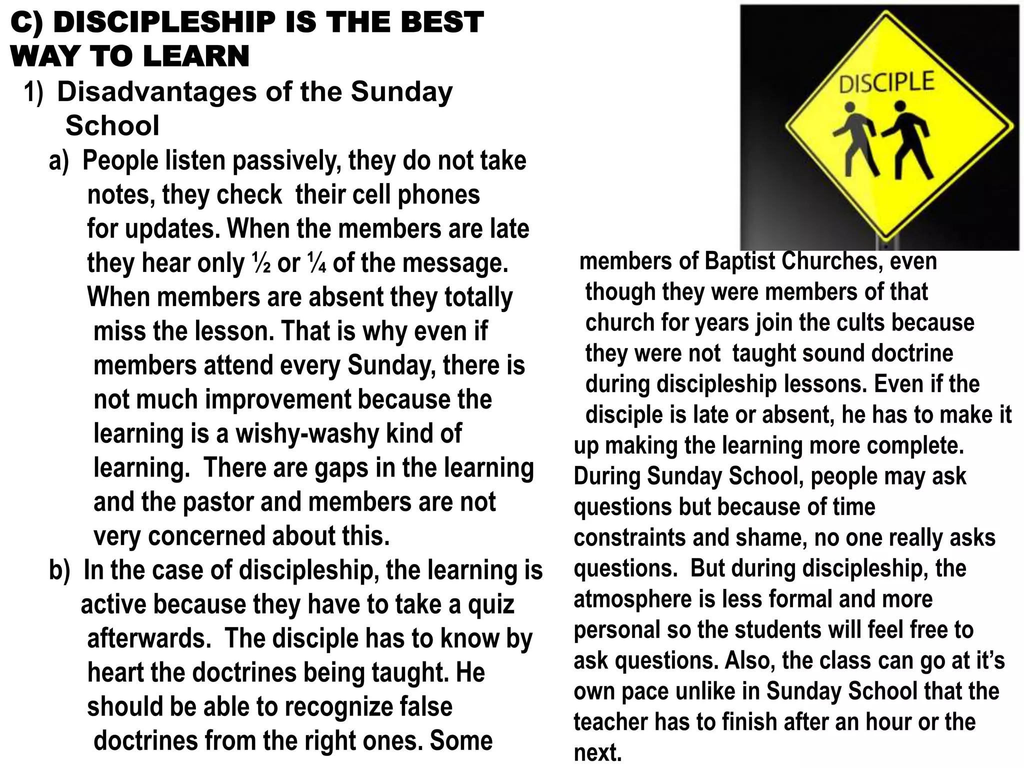 C) DISCIPLESHIP IS THE BEST
WAY TO LEARN
1) Disadvantages of the Sunday
School
a) People listen passively, they do not take
notes, they check their cell phones
for updates. When the members are late
they hear only ½ or ¼ of the message.
When members are absent they totally
miss the lesson. That is why even if
members attend every Sunday, there is
not much improvement because the
learning is a wishy-washy kind of
learning. There are gaps in the learning
and the pastor and members are not
very concerned about this.
b) In the case of discipleship, the learning is
active because they have to take a quiz
afterwards. The disciple has to know by
heart the doctrines being taught. He
should be able to recognize false
doctrines from the right ones. Some
members of Baptist Churches, even
though they were members of that
church for years join the cults because
they were not taught sound doctrine
during discipleship lessons. Even if the
disciple is late or absent, he has to make it
up making the learning more complete.
During Sunday School, people may ask
questions but because of time
constraints and shame, no one really asks
questions. But during discipleship, the
atmosphere is less formal and more
personal so the students will feel free to
ask questions. Also, the class can go at it’s
own pace unlike in Sunday School that the
teacher has to finish after an hour or the
next.
 