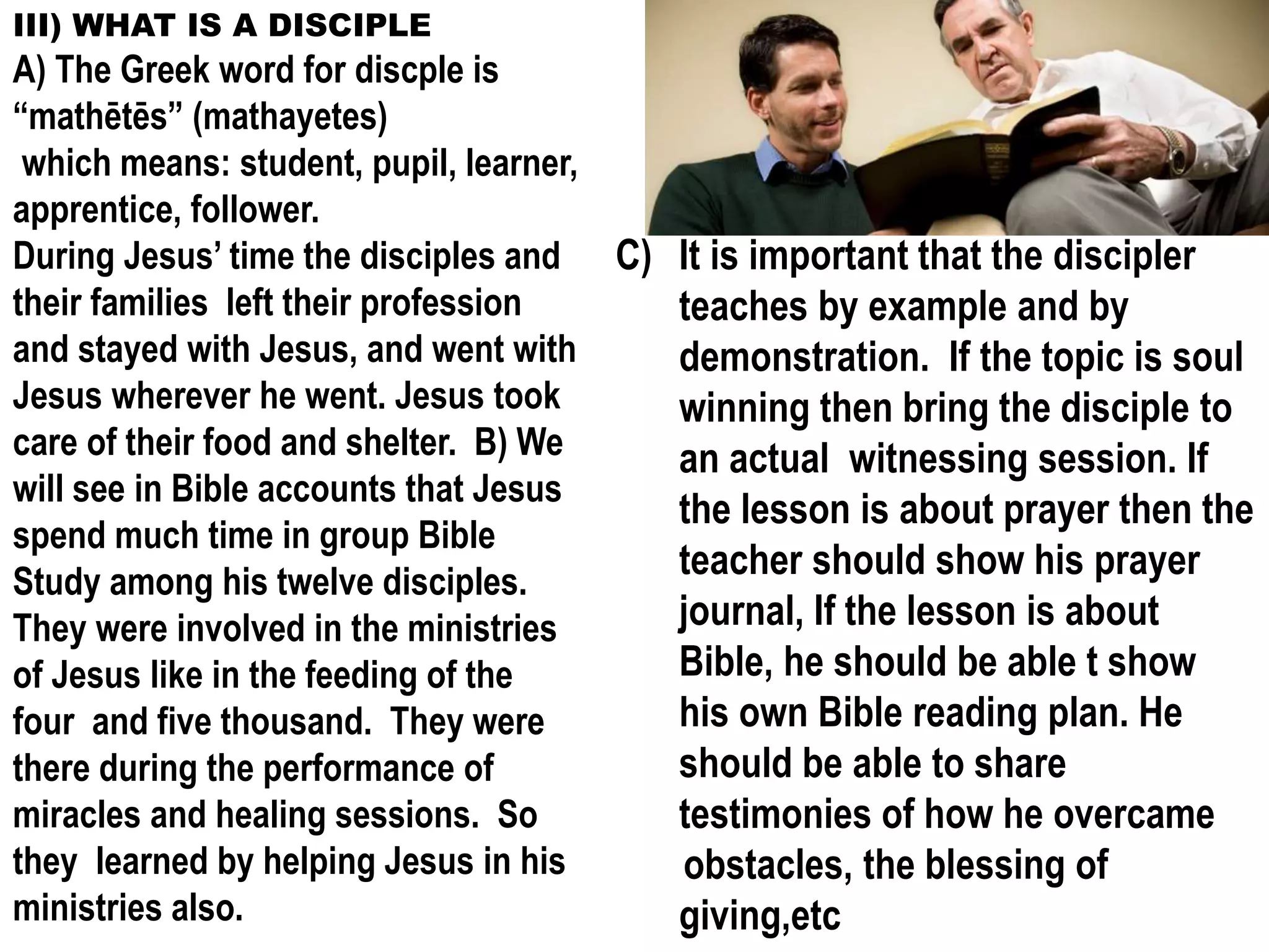 III) WHAT IS A DISCIPLE
A) The Greek word for discple is
“mathētēs” (mathayetes)
which means: student, pupil, learner,
apprentice, follower.
During Jesus’ time the disciples and
their families left their profession
and stayed with Jesus, and went with
Jesus wherever he went. Jesus took
care of their food and shelter. B) We
will see in Bible accounts that Jesus
spend much time in group Bible
Study among his twelve disciples.
They were involved in the ministries
of Jesus like in the feeding of the
four and five thousand. They were
there during the performance of
miracles and healing sessions. So
they learned by helping Jesus in his
ministries also.
C) It is important that the discipler
teaches by example and by
demonstration. If the topic is soul
winning then bring the disciple to
an actual witnessing session. If
the lesson is about prayer then the
teacher should show his prayer
journal, If the lesson is about
Bible, he should be able t show
his own Bible reading plan. He
should be able to share
testimonies of how he overcame
obstacles, the blessing of
giving,etc
 