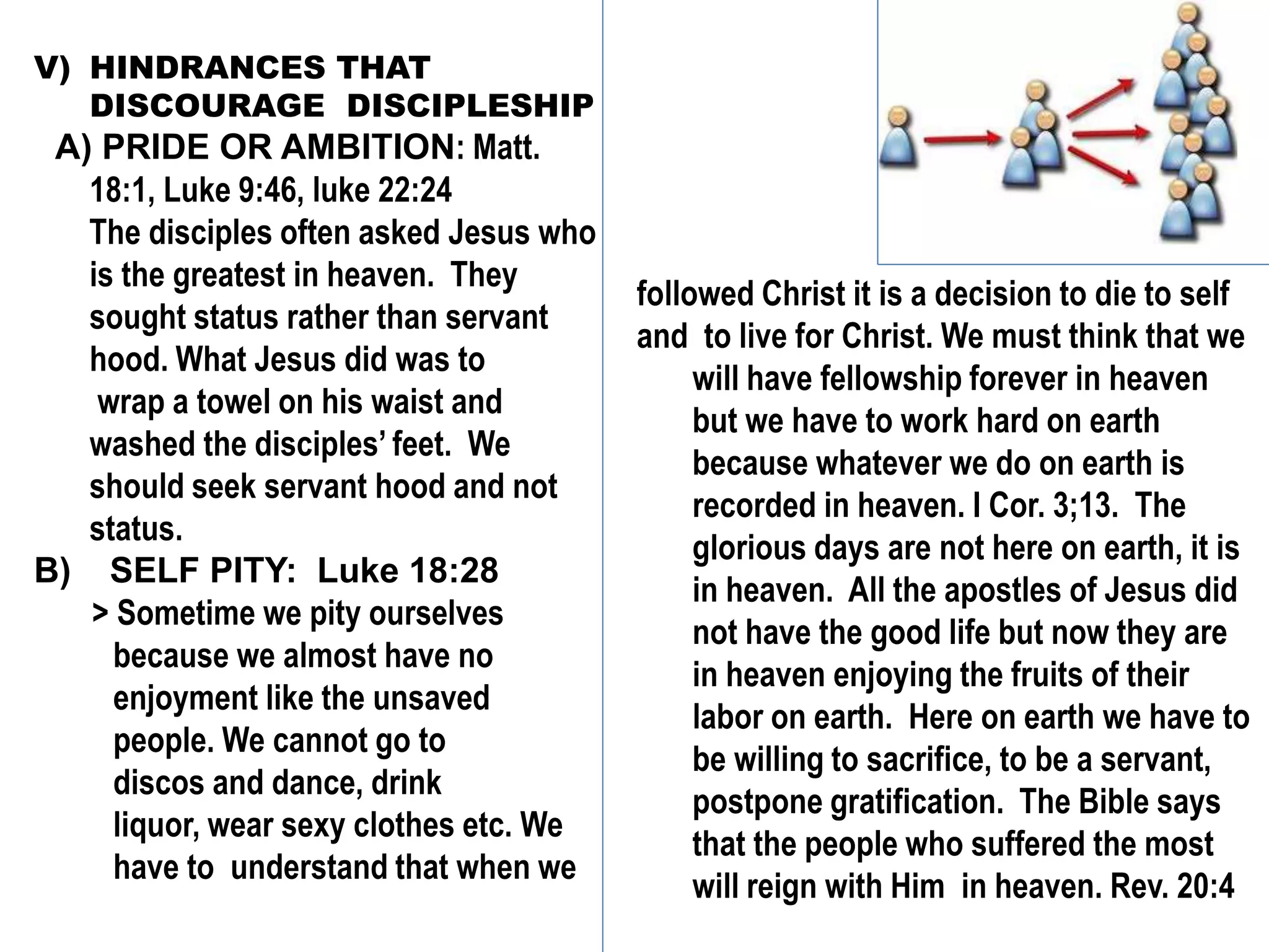 V) HINDRANCES THAT
DISCOURAGE DISCIPLESHIP
A) PRIDE OR AMBITION: Matt.
18:1, Luke 9:46, luke 22:24
The disciples often asked Jesus who
is the greatest in heaven. They
sought status rather than servant
hood. What Jesus did was to
wrap a towel on his waist and
washed the disciples’ feet. We
should seek servant hood and not
status.
B) SELF PITY: Luke 18:28
> Sometime we pity ourselves
because we almost have no
enjoyment like the unsaved
people. We cannot go to
discos and dance, drink
liquor, wear sexy clothes etc. We
have to understand that when we
followed Christ it is a decision to die to self
and to live for Christ. We must think that we
will have fellowship forever in heaven
but we have to work hard on earth
because whatever we do on earth is
recorded in heaven. I Cor. 3;13. The
glorious days are not here on earth, it is
in heaven. All the apostles of Jesus did
not have the good life but now they are
in heaven enjoying the fruits of their
labor on earth. Here on earth we have to
be willing to sacrifice, to be a servant,
postpone gratification. The Bible says
that the people who suffered the most
will reign with Him in heaven. Rev. 20:4
 