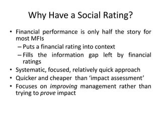 Why Have a Social Rating? Financial performance is only half the story for most MFIs Puts a financial rating into context Fills the information gap left by financial ratings Systematic, focused, relatively quick approach Quicker and cheaper  than ‘impact assessment’ Focuses on improving management rather than trying to prove impact 