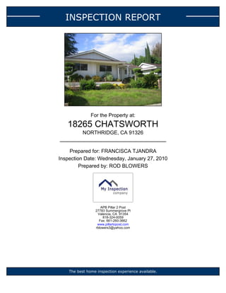 INSPECTION REPORT




               For the Property at:
   18265 CHATSWORTH
           NORTHRIDGE, CA 91326


    Prepared for: FRANCISCA TJANDRA
Inspection Date: Wednesday, January 27, 2010
         Prepared by: ROD BLOWERS




                    APB Pillar 2 Post
                 27783 Summergrove Pl
                  Valencia, CA 91354
                     818-324-0059
                   Fax: 661-260-3662
                  www.pillartopost.com
                 rblowers3@yahoo.com




    The best home inspection experience available.
 