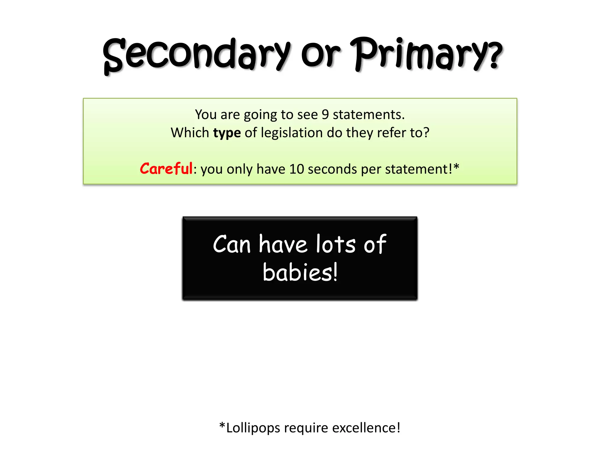 Secondary or Primary?
You are going to see 9 statements.
Which type of legislation do they refer to?
Careful: you only have 10 seconds per statement!*
*Lollipops require excellence!
Can be over 3000 a
year!
Are proposed by a
minister
Can be amended by
Parliament before
becoming law
Involves lamposts
Can be created by a
minister
Can become law even
when Parliament isn’t
there
Can be challenged in
the court
Controls the
powers.
Can have lots of
babies!
 