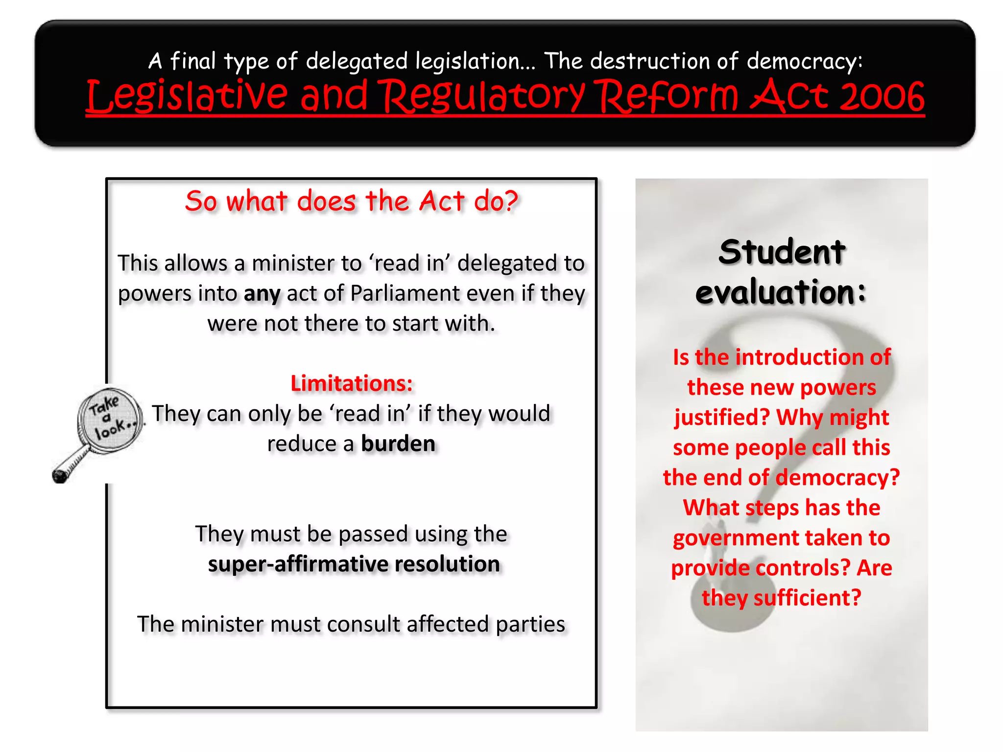 A final type of delegated legislation... The destruction of democracy:
Legislative and Regulatory Reform Act 2006
So what does the Act do?
This allows a minister to ‘read in’ delegated to
powers into any act of Parliament even if they
were not there to start with.
Limitations:
They can only be ‘read in’ if they would
reduce a burden
They must be passed using the
super-affirmative resolution
The minister must consult affected parties
Student
evaluation:
Is the introduction of
these new powers
justified? Why might
some people call this
the end of democracy?
What steps has the
government taken to
provide controls? Are
they sufficient?
 