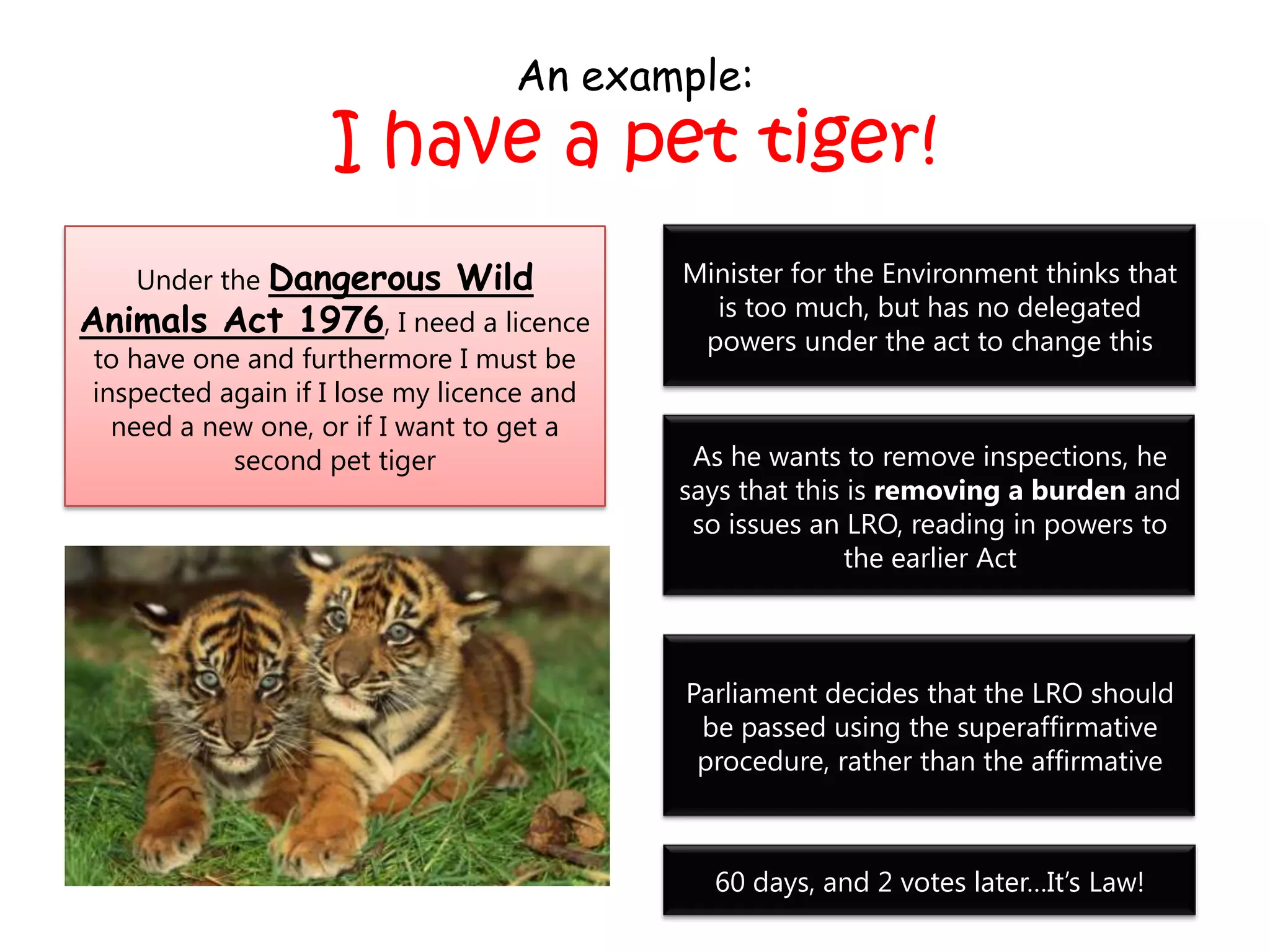 An example:
I have a pet tiger!
Under the Dangerous Wild
Animals Act 1976, I need a licence
to have one and furthermore I must be
inspected again if I lose my licence and
need a new one, or if I want to get a
second pet tiger
Minister for the Environment thinks that
is too much, but has no delegated
powers under the act to change this
As he wants to remove inspections, he
says that this is removing a burden and
so issues an LRO, reading in powers to
the earlier Act
Parliament decides that the LRO should
be passed using the superaffirmative
procedure, rather than the affirmative
60 days, and 2 votes later…It’s Law!
 