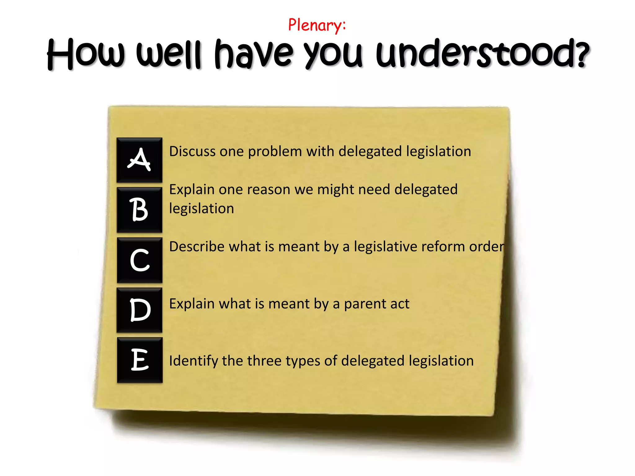 Plenary:
How well have you understood?
Discuss one problem with delegated legislation
Explain one reason we might need delegated
legislation
Describe what is meant by a legislative reform order
Explain what is meant by a parent act
Identify the three types of delegated legislation
A
B
C
D
E
 