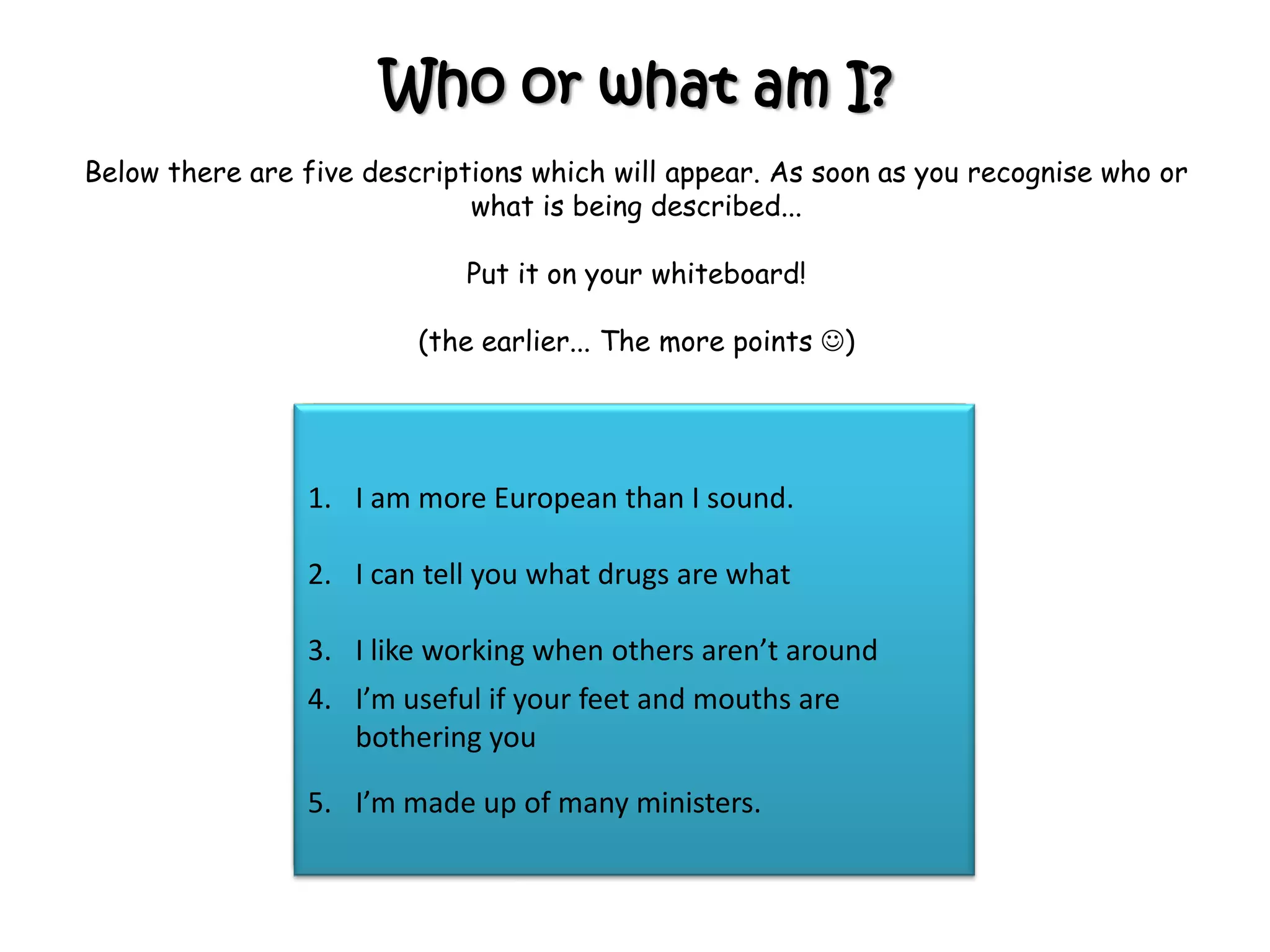 Who or what am I?
Below there are five descriptions which will appear. As soon as you recognise who or
what is being described...
Put it on your whiteboard!
(the earlier... The more points )
1. I am more common than you think
2. I claim to work for the Queen
3. I am great at moving people
4. I’m a good contact in an Emergency
5. I can also bother about substances.
1. I am very powerful.
2. I control delegated legislation
3. I am not married but have lots of children.
4. I am much, much slower than my children
5. I decide who has the power and what they
have the power to do
1. I am very common.
2. I am made by many different organisations.
3. I apply to specific places or areas
4. I am often published on lamposts
5. I am in the Local Government Act 1972
1. I am very common.
2. I am made by many different people but they
must have a specific responsibility for me.
3. I am also known as a regulation
4. I am in the Dangerous Dogs Act
5. There are over 3000 a year.
1. I am more European than I sound.
2. I can tell you what drugs are what
3. I like working when others aren’t around
4. I’m useful if your feet and mouths are
bothering you
5. I’m made up of many ministers.
 