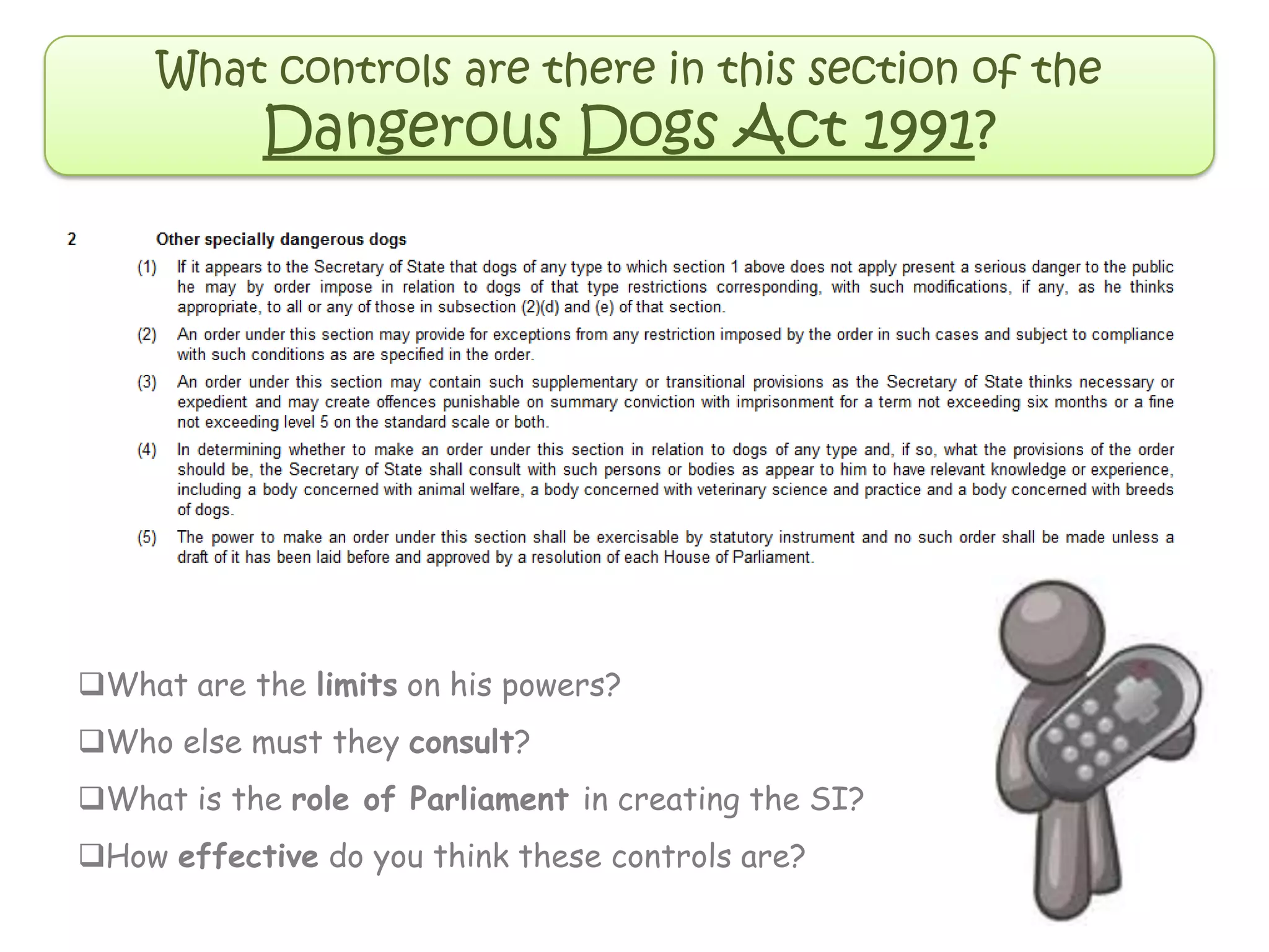 What controls are there in this section of the
Dangerous Dogs Act 1991?
What are the limits on his powers?
Who else must they consult?
What is the role of Parliament in creating the SI?
How effective do you think these controls are?
 
