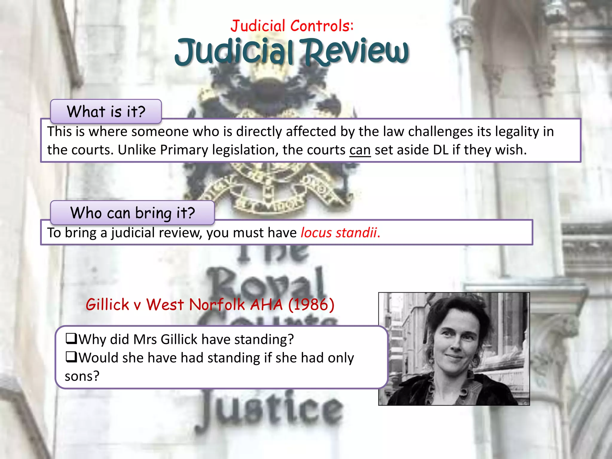 Judicial Controls:
Judicial Review
This is where someone who is directly affected by the law challenges its legality in
the courts. Unlike Primary legislation, the courts can set aside DL if they wish.
What is it?
To bring a judicial review, you must have locus standii.
Gillick v West Norfolk AHA (1986)
Why did Mrs Gillick have standing?
Would she have had standing if she had only
sons?
Who can bring it?
 