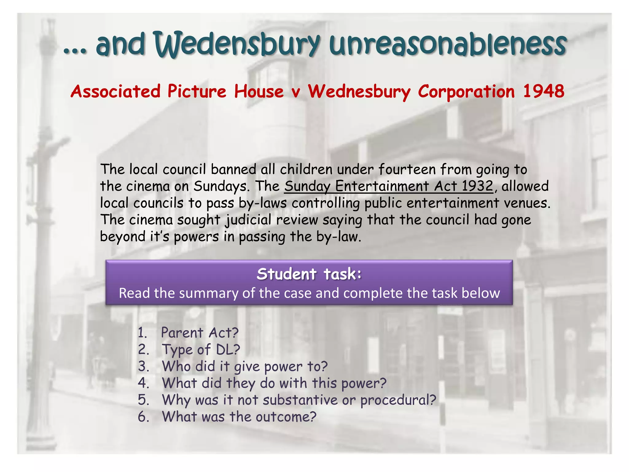 ... and Wedensbury unreasonableness
Associated Picture House v Wednesbury Corporation 1948
The local council banned all children under fourteen from going to
the cinema on Sundays. The Sunday Entertainment Act 1932, allowed
local councils to pass by-laws controlling public entertainment venues.
The cinema sought judicial review saying that the council had gone
beyond it’s powers in passing the by-law.
1. Parent Act?
2. Type of DL?
3. Who did it give power to?
4. What did they do with this power?
5. Why was it not substantive or procedural?
6. What was the outcome?
Student task:
Read the summary of the case and complete the task below
 