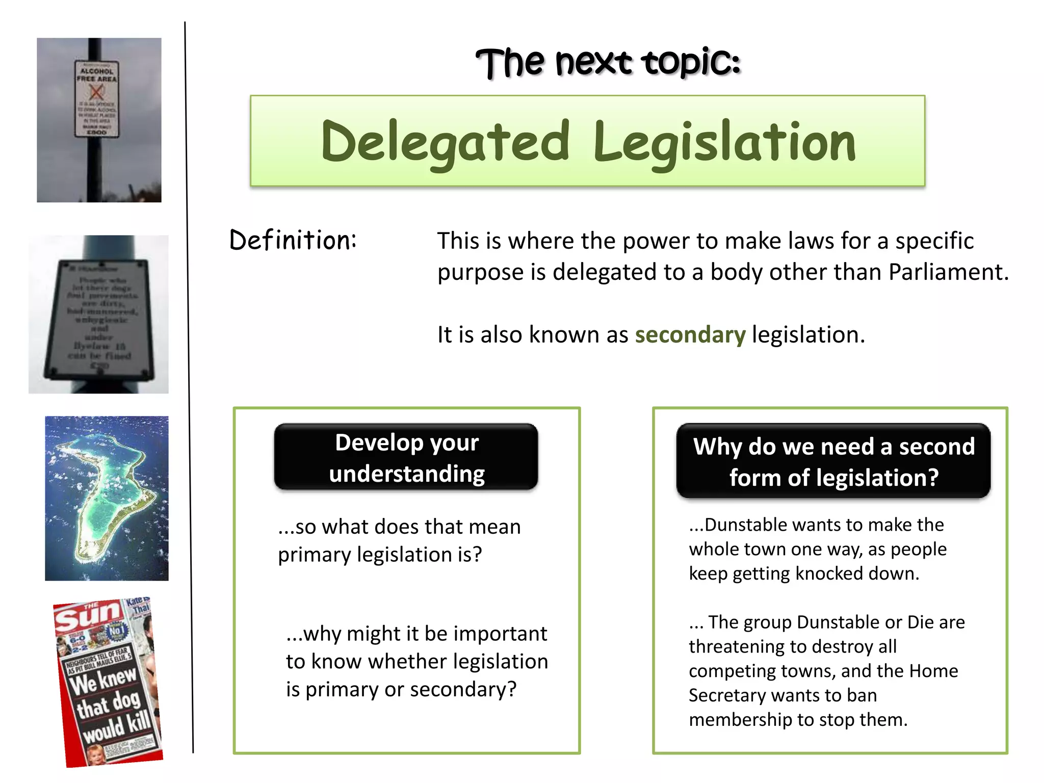 The next topic:
Delegated Legislation
Definition: This is where the power to make laws for a specific
purpose is delegated to a body other than Parliament.
It is also known as secondary legislation.
...so what does that mean
primary legislation is?
...why might it be important
to know whether legislation
is primary or secondary?
Develop your
understanding
Why do we need a second
form of legislation?
...Dunstable wants to make the
whole town one way, as people
keep getting knocked down.
... The group Dunstable or Die are
threatening to destroy all
competing towns, and the Home
Secretary wants to ban
membership to stop them.
 