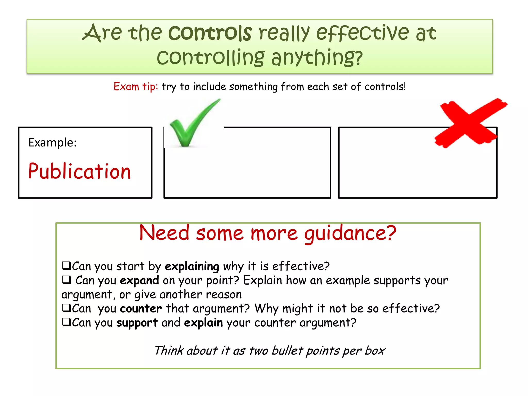 Are the controls really effective at
controlling anything?
Example:
Publication
Need some more guidance?
Can you start by explaining why it is effective?
 Can you expand on your point? Explain how an example supports your
argument, or give another reason
Can you counter that argument? Why might it not be so effective?
Can you support and explain your counter argument?
Think about it as two bullet points per box
Exam tip: try to include something from each set of controls!
 
