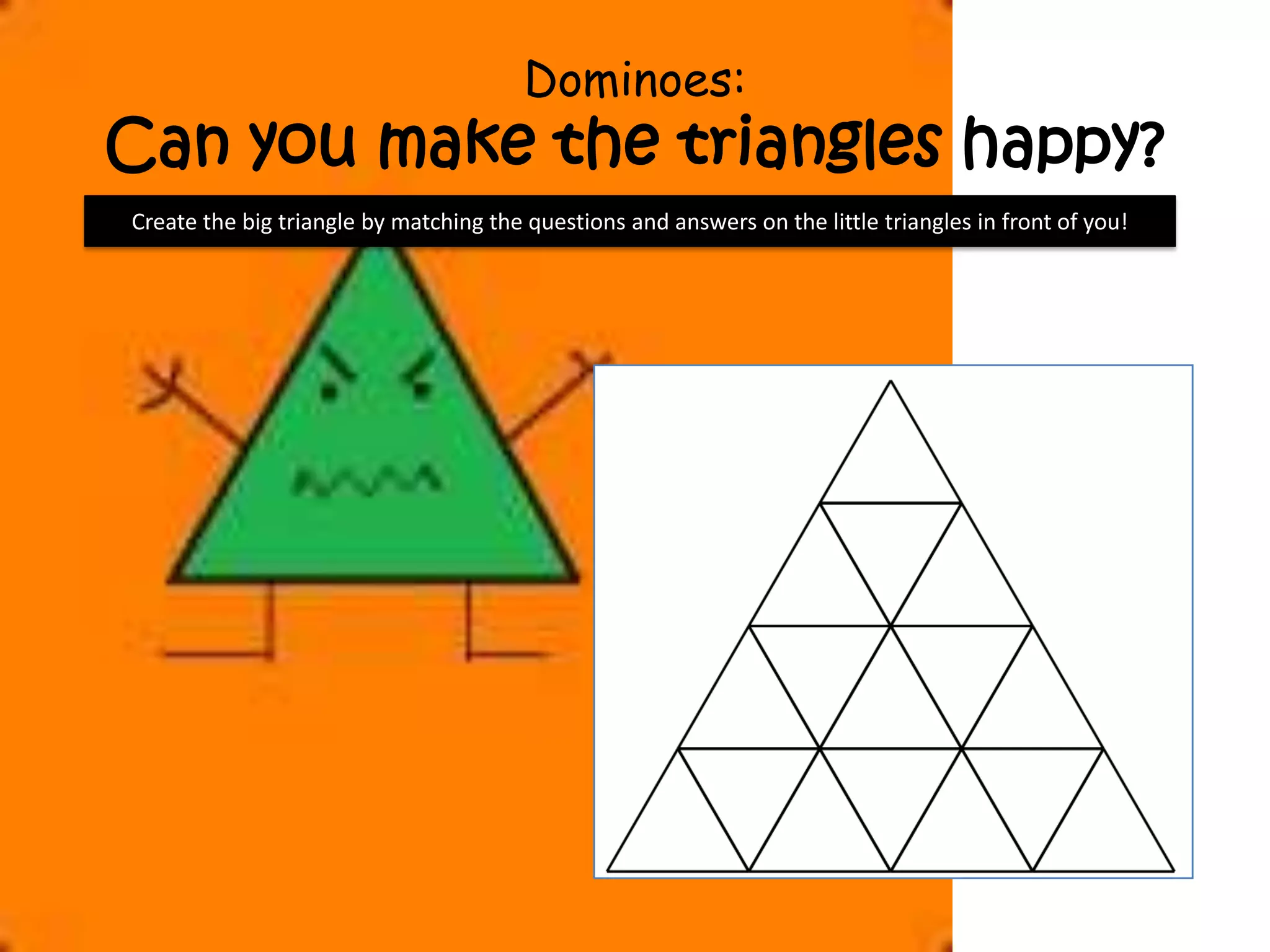 Dominoes:
Can you make the triangles happy?
Create the big triangle by matching the questions and answers on the little triangles in front of you!
 