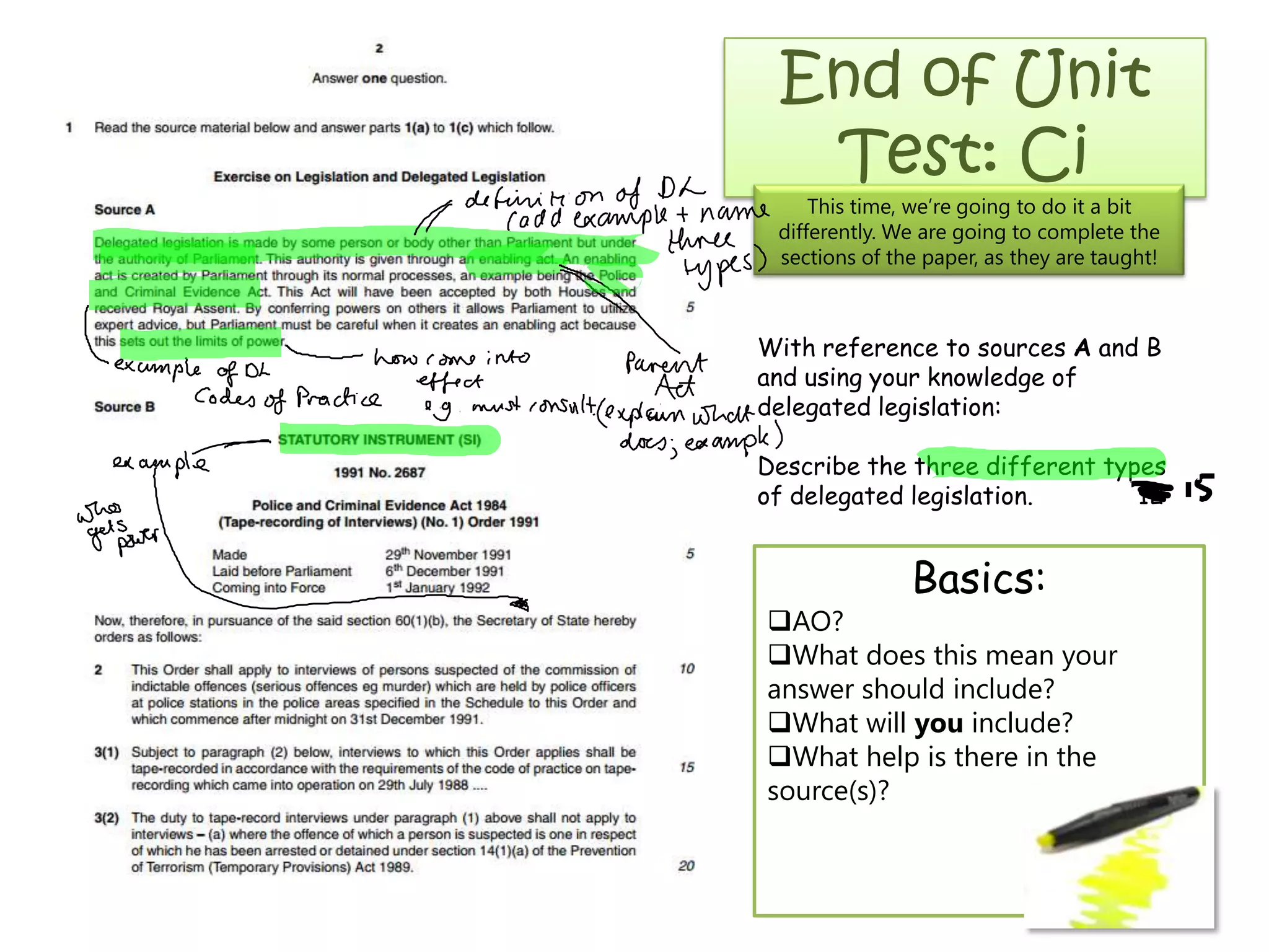 End of Unit
Test: Ci
This time, we’re going to do it a bit
differently. We are going to complete the
sections of the paper, as they are taught!
With reference to sources A and B
and using your knowledge of
delegated legislation:
Describe the three different types
of delegated legislation. 12
Basics:
AO?
What does this mean your
answer should include?
What will you include?
What help is there in the
source(s)?
 
