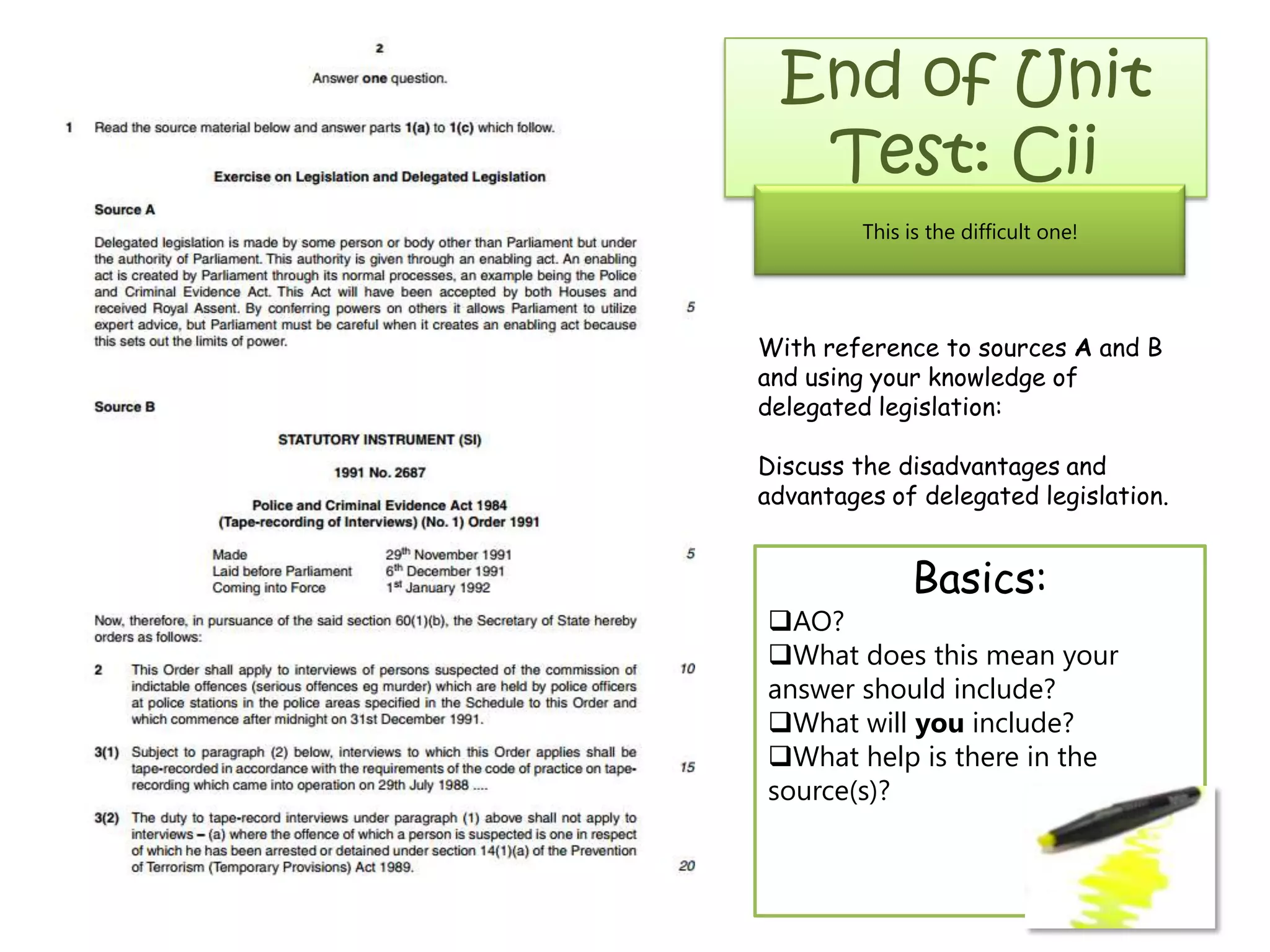 End of Unit
Test: Cii
This is the difficult one!
With reference to sources A and B
and using your knowledge of
delegated legislation:
Discuss the disadvantages and
advantages of delegated legislation.
Basics:
AO?
What does this mean your
answer should include?
What will you include?
What help is there in the
source(s)?
 
