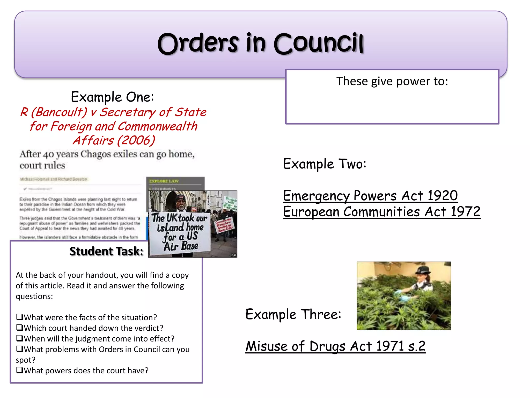 Example One:
R (Bancoult) v Secretary of State
for Foreign and Commonwealth
Affairs (2006)
Student Task:
At the back of your handout, you will find a copy
of this article. Read it and answer the following
questions:
What were the facts of the situation?
Which court handed down the verdict?
When will the judgment come into effect?
What problems with Orders in Council can you
spot?
What powers does the court have?
Orders in Council
Example Two:
Emergency Powers Act 1920
European Communities Act 1972
These give power to:
Example Three:
Misuse of Drugs Act 1971 s.2
 