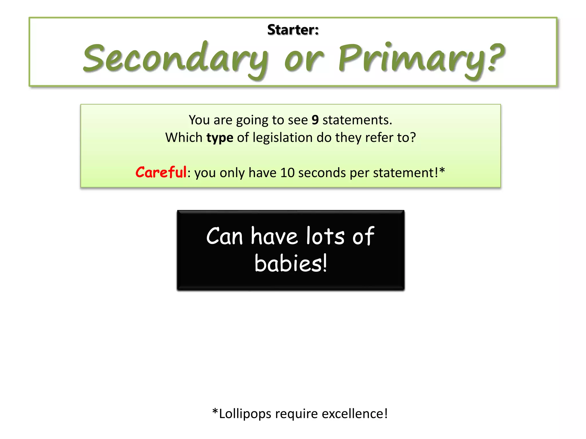 Starter:

Secondary or Primary?
You are going to see 9 statements.
Which type of legislation do they refer to?
Careful: you only have 10 seconds per statement!*

Can become
Can be amended by
Can Controlslaw evena
Can behave lotsby aa
Arebe challenged in
Canproposed of
created by
over 3000
the
when Parliament isn’t
Parliament before
Involves lamposts
the court
minister
powers.
babies!
year!
becoming law
there

*Lollipops require excellence!

 