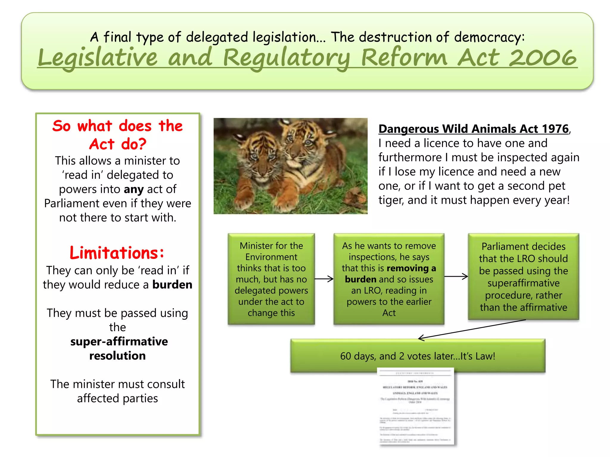 A final type of delegated legislation... The destruction of democracy:

Legislative and Regulatory Reform Act 2006
So what does the
Act do?

Dangerous Wild Animals Act 1976,
I need a licence to have one and
furthermore I must be inspected again
if I lose my licence and need a new
one, or if I want to get a second pet
tiger, and it must happen every year!

This allows a minister to
‘read in’ delegated to
powers into any act of
Parliament even if they were
not there to start with.

Limitations:

They can only be ‘read in’ if
they would reduce a burden
They must be passed using
the
super-affirmative
resolution
The minister must consult
affected parties

Minister for the
Environment
thinks that is too
much, but has no
delegated powers
under the act to
change this

As he wants to remove
inspections, he says
that this is removing a
burden and so issues
an LRO, reading in
powers to the earlier
Act

Parliament decides
that the LRO should
be passed using the
superaffirmative
procedure, rather
than the affirmative

60 days, and 2 votes later…It’s Law!

 