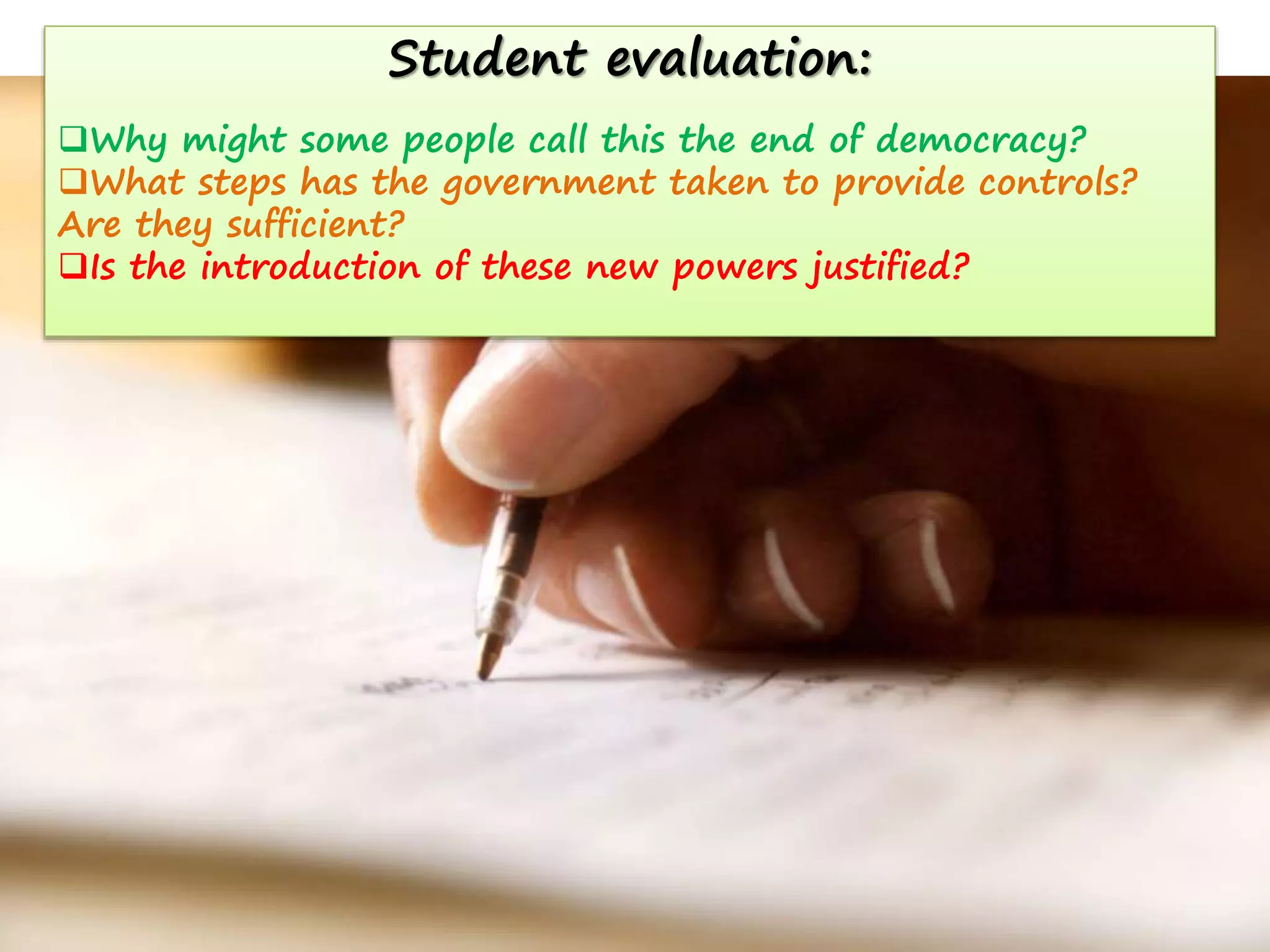 Student evaluation:
Why might some people call this the end of democracy?
What steps has the government taken to provide controls?
Are they sufficient?
Is the introduction of these new powers justified?

 