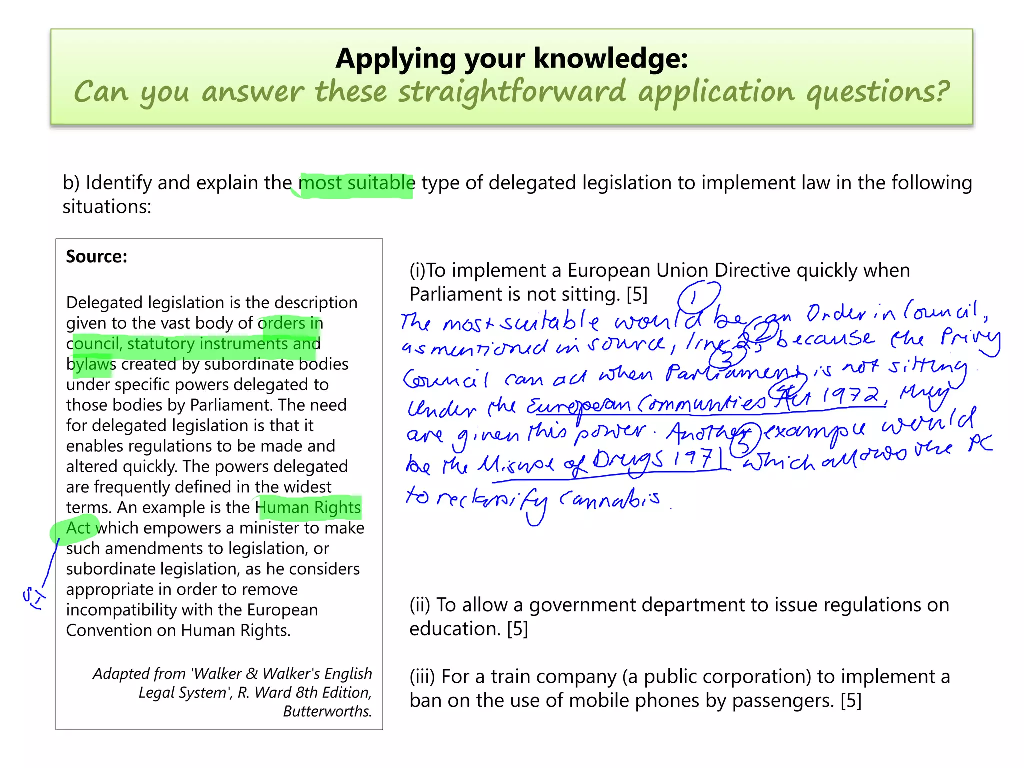 Applying your knowledge:
Can you answer these straightforward application questions?
b) Identify and explain the most suitable type of delegated legislation to implement law in the following
situations:
Source:
Delegated legislation is the description
given to the vast body of orders in
council, statutory instruments and
bylaws created by subordinate bodies
under specific powers delegated to
those bodies by Parliament. The need
for delegated legislation is that it
enables regulations to be made and
altered quickly. The powers delegated
are frequently defined in the widest
terms. An example is the Human Rights
Act which empowers a minister to make
such amendments to legislation, or
subordinate legislation, as he considers
appropriate in order to remove
incompatibility with the European
Convention on Human Rights.
Adapted from 'Walker & Walker's English
Legal System', R. Ward 8th Edition,
Butterworths.

(i)To implement a European Union Directive quickly when
Parliament is not sitting. [5]

(ii) To allow a government department to issue regulations on
education. [5]
(iii) For a train company (a public corporation) to implement a
ban on the use of mobile phones by passengers. [5]

 