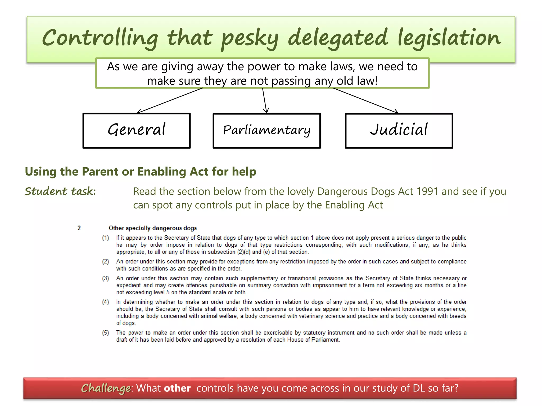 Controlling that pesky delegated legislation
As we are giving away the power to make laws, we need to
make sure they are not passing any old law!

General

Parliamentary

Judicial

Using the Parent or Enabling Act for help
Student task:

Read the section below from the lovely Dangerous Dogs Act 1991 and see if you
can spot any controls put in place by the Enabling Act

Challenge: What other controls have you come across in our study of DL so far?

 