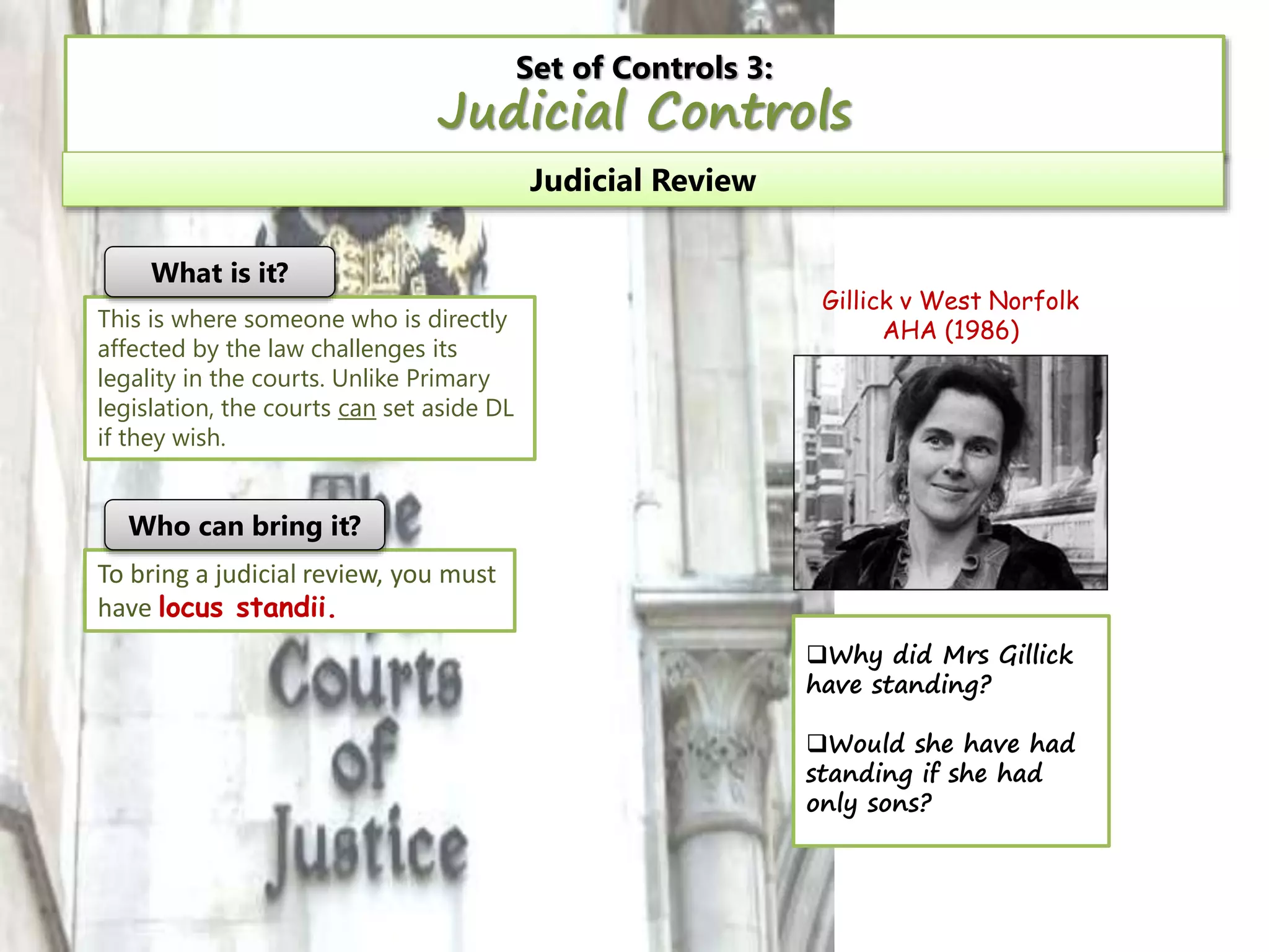 Set of Controls 3:

Judicial Controls
Judicial Review
What is it?
This is where someone who is directly
affected by the law challenges its
legality in the courts. Unlike Primary
legislation, the courts can set aside DL
if they wish.

Gillick v West Norfolk
AHA (1986)

Who can bring it?
To bring a judicial review, you must
have locus standii.
Why did Mrs Gillick
have standing?
Would she have had
standing if she had
only sons?

 