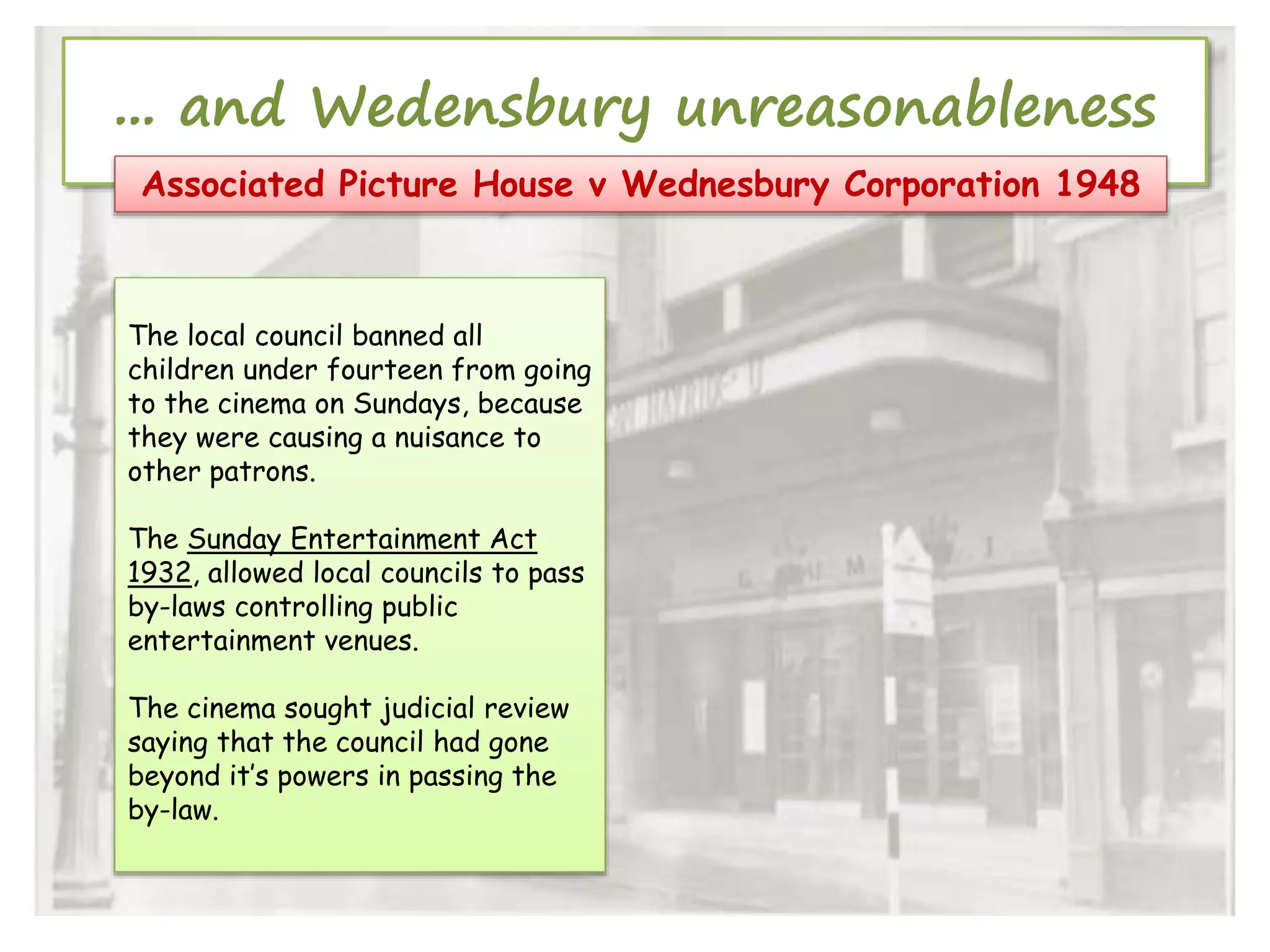 ... and Wedensbury unreasonableness
Associated Picture House v Wednesbury Corporation 1948

The local council banned all
children under fourteen from going
to the cinema on Sundays, because
they were causing a nuisance to
other patrons.
The Sunday Entertainment Act
1932, allowed local councils to pass
by-laws controlling public
entertainment venues.
The cinema sought judicial review
saying that the council had gone
beyond it’s powers in passing the
by-law.

 