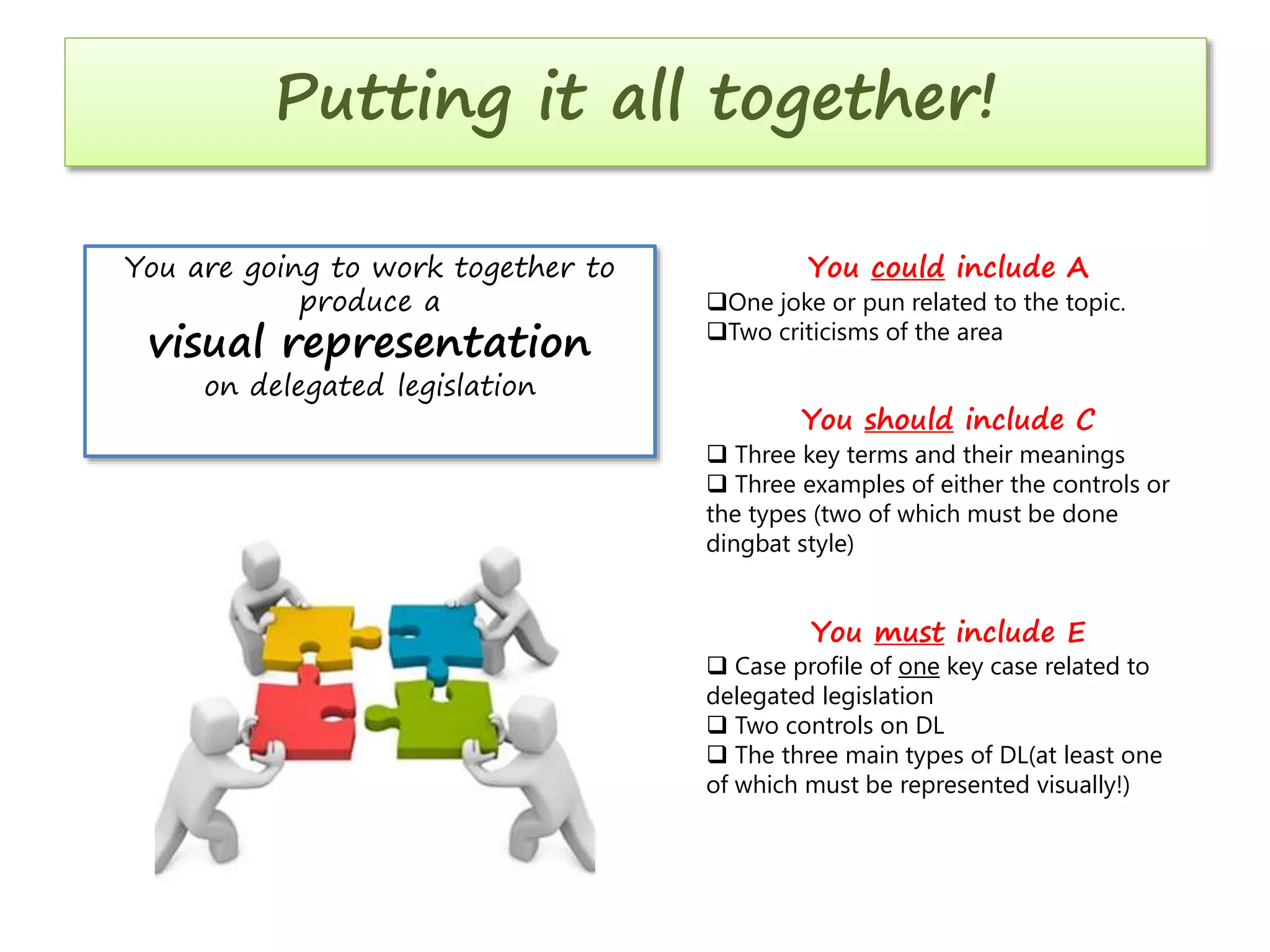 Putting it all together!
You are going to work together to
produce a

visual representation
on delegated legislation

You could include A

One joke or pun related to the topic.
Two criticisms of the area

You should include C

 Three key terms and their meanings
 Three examples of either the controls or
the types (two of which must be done
dingbat style)

You must include E

 Case profile of one key case related to
delegated legislation
 Two controls on DL
 The three main types of DL(at least one
of which must be represented visually!)

 