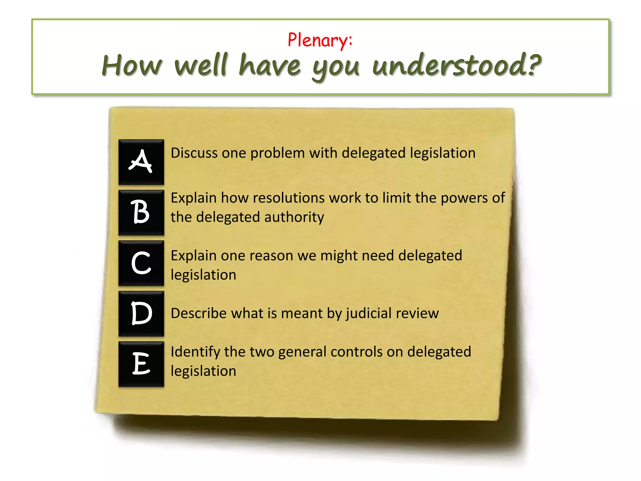 Plenary:

How well have you understood?
A

Discuss one problem with delegated legislation

B

Explain how resolutions work to limit the powers of
the delegated authority

C

Explain one reason we might need delegated
legislation

D

Describe what is meant by judicial review

E

Identify the two general controls on delegated
legislation

 