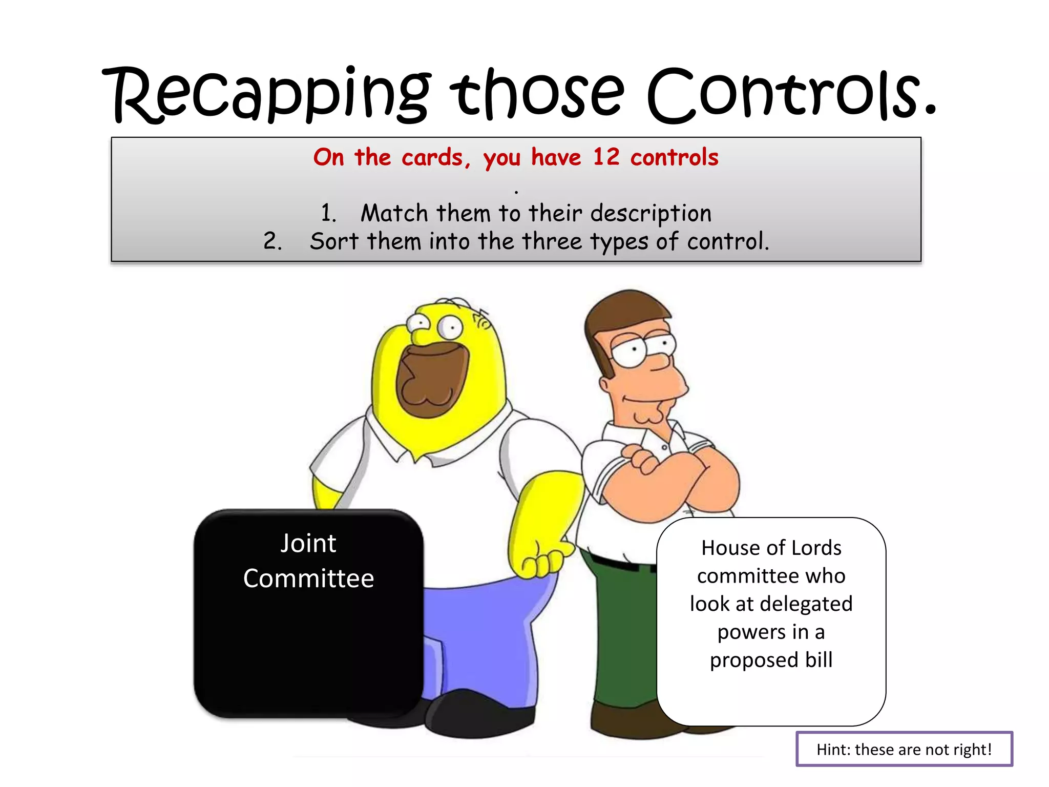 Recapping those Controls.
2.

On the cards, you have 12 controls
.
1. Match them to their description
Sort them into the three types of control.

Joint
Committee

House of Lords
committee who
look at delegated
powers in a
proposed bill

Hint: these are not right!

 