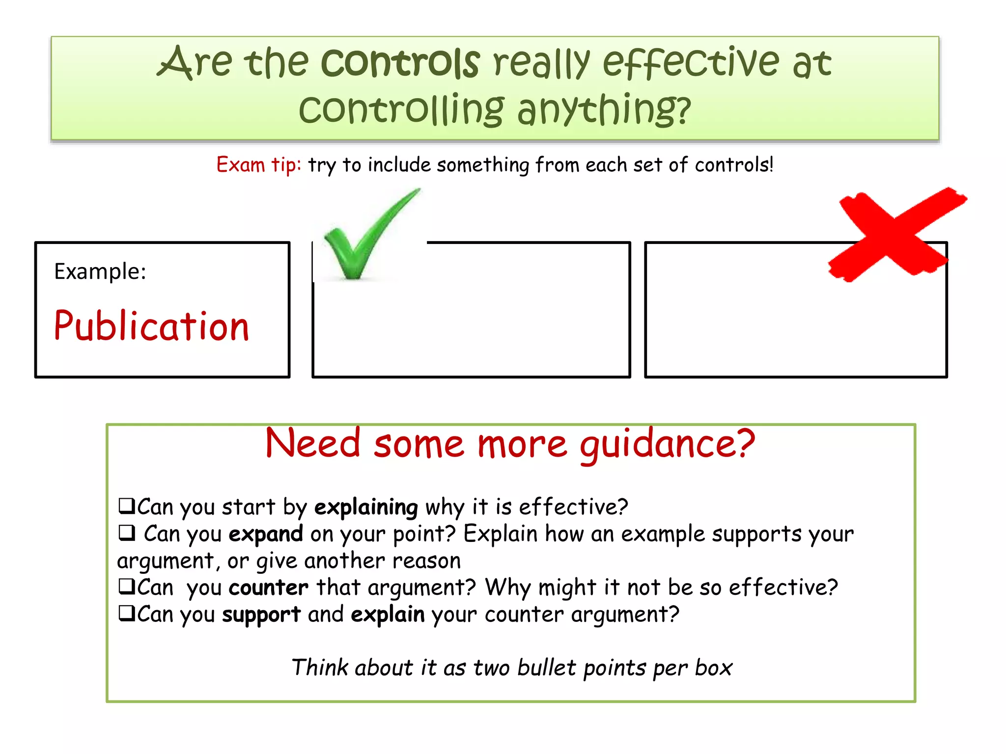 Are the controls really effective at
controlling anything?
Exam tip: try to include something from each set of controls!

Example:

Publication

Need some more guidance?
Can you start by explaining why it is effective?
 Can you expand on your point? Explain how an example supports your
argument, or give another reason
Can you counter that argument? Why might it not be so effective?
Can you support and explain your counter argument?
Think about it as two bullet points per box

 