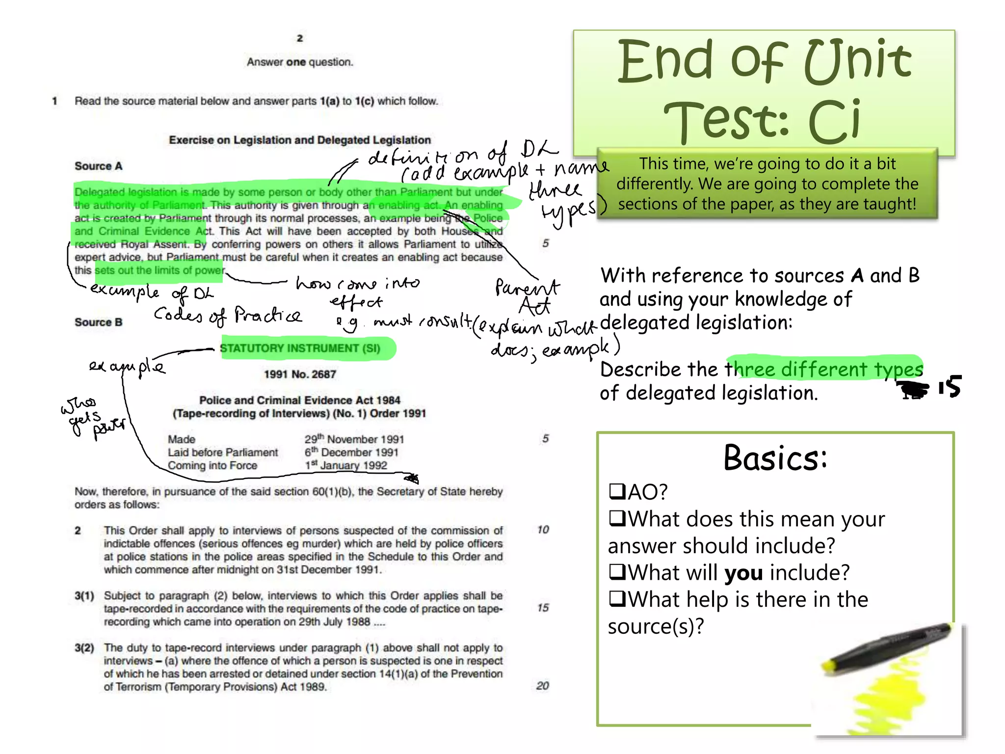 End of Unit
Test: Ci

This time, we’re going to do it a bit
differently. We are going to complete the
sections of the paper, as they are taught!

With reference to sources A and B
and using your knowledge of
delegated legislation:
Describe the three different types
of delegated legislation.
12

Basics:
AO?
What does this mean your
answer should include?
What will you include?
What help is there in the
source(s)?

 