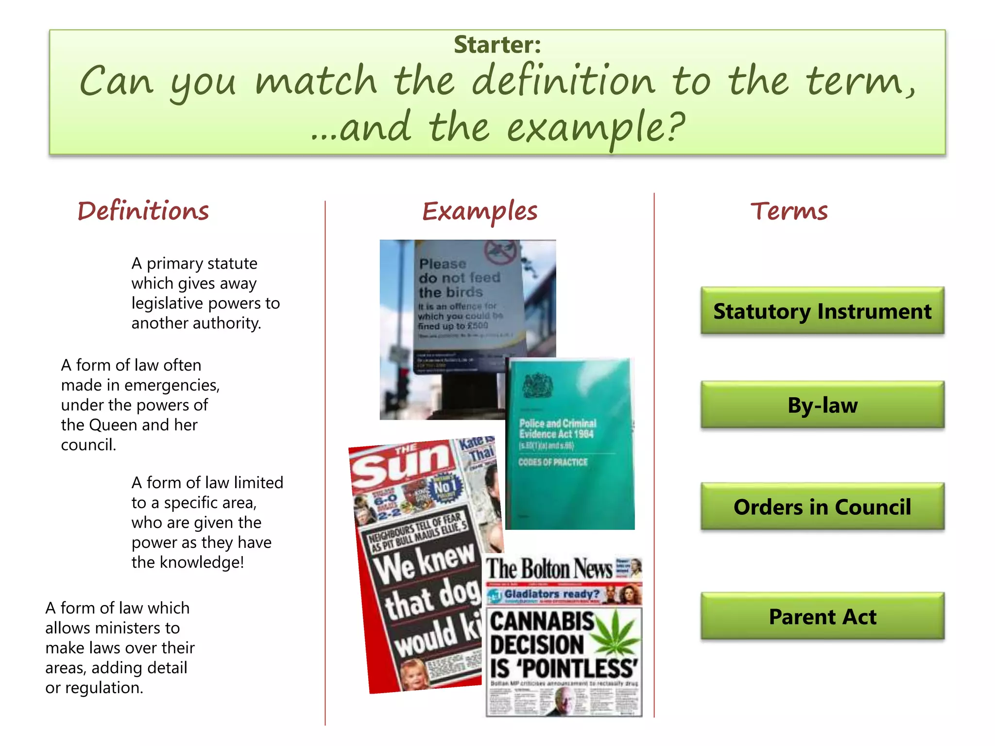Starter:

Can you match the definition to the term,
...and the example?
Definitions
A primary statute
which gives away
legislative powers to
another authority.

A form of law often
made in emergencies,
under the powers of
the Queen and her
council.
A form of law limited
to a specific area,
who are given the
power as they have
the knowledge!
A form of law which
allows ministers to
make laws over their
areas, adding detail
or regulation.

Examples

Terms

Statutory Instrument

By-law

Orders in Council

Parent Act

 