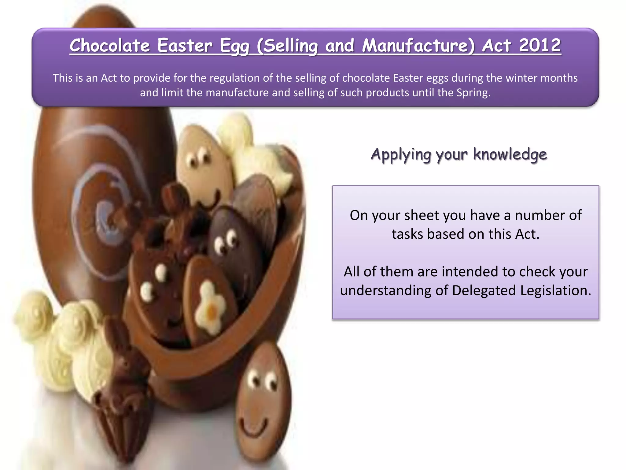 Chocolate Easter Egg (Selling and Manufacture) Act 2012
This is an Act to provide for the regulation of the selling of chocolate Easter eggs during the winter months
and limit the manufacture and selling of such products until the Spring.

Applying your knowledge

On your sheet you have a number of
tasks based on this Act.

All of them are intended to check your
understanding of Delegated Legislation.

 