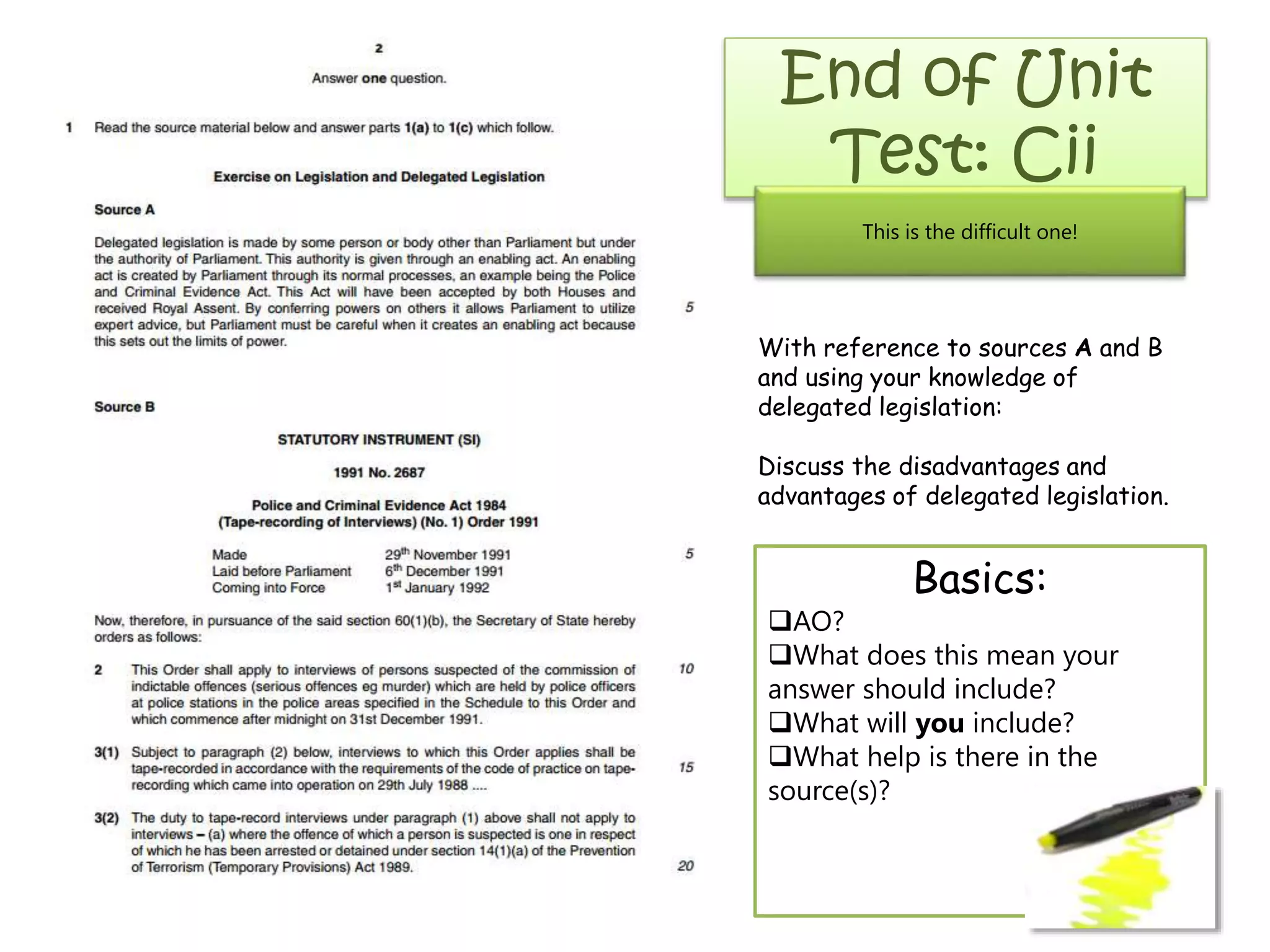 End of Unit
Test: Cii
This is the difficult one!

With reference to sources A and B
and using your knowledge of
delegated legislation:
Discuss the disadvantages and
advantages of delegated legislation.

Basics:
AO?
What does this mean your
answer should include?
What will you include?
What help is there in the
source(s)?

 