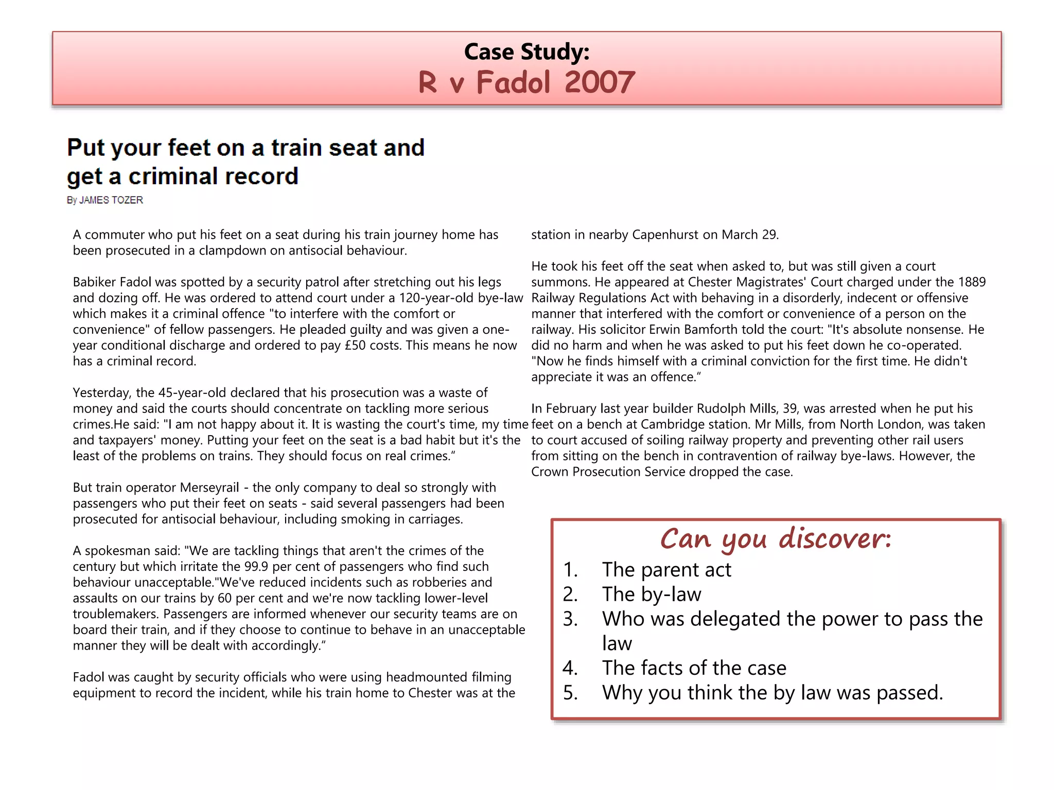 Case Study:

R v Fadol 2007

A commuter who put his feet on a seat during his train journey home has
been prosecuted in a clampdown on antisocial behaviour.

Babiker Fadol was spotted by a security patrol after stretching out his legs
and dozing off. He was ordered to attend court under a 120-year-old bye-law
which makes it a criminal offence "to interfere with the comfort or
convenience" of fellow passengers. He pleaded guilty and was given a oneyear conditional discharge and ordered to pay £50 costs. This means he now
has a criminal record.

station in nearby Capenhurst on March 29.
He took his feet off the seat when asked to, but was still given a court
summons. He appeared at Chester Magistrates' Court charged under the 1889
Railway Regulations Act with behaving in a disorderly, indecent or offensive
manner that interfered with the comfort or convenience of a person on the
railway. His solicitor Erwin Bamforth told the court: "It's absolute nonsense. He
did no harm and when he was asked to put his feet down he co-operated.
"Now he finds himself with a criminal conviction for the first time. He didn't
appreciate it was an offence.“

Yesterday, the 45-year-old declared that his prosecution was a waste of
money and said the courts should concentrate on tackling more serious
In February last year builder Rudolph Mills, 39, was arrested when he put his
crimes.He said: "I am not happy about it. It is wasting the court's time, my time feet on a bench at Cambridge station. Mr Mills, from North London, was taken
and taxpayers' money. Putting your feet on the seat is a bad habit but it's the to court accused of soiling railway property and preventing other rail users
least of the problems on trains. They should focus on real crimes.“
from sitting on the bench in contravention of railway bye-laws. However, the
Crown Prosecution Service dropped the case.
But train operator Merseyrail - the only company to deal so strongly with
passengers who put their feet on seats - said several passengers had been
prosecuted for antisocial behaviour, including smoking in carriages.
A spokesman said: "We are tackling things that aren't the crimes of the
century but which irritate the 99.9 per cent of passengers who find such
behaviour unacceptable."We've reduced incidents such as robberies and
assaults on our trains by 60 per cent and we're now tackling lower-level
troublemakers. Passengers are informed whenever our security teams are on
board their train, and if they choose to continue to behave in an unacceptable
manner they will be dealt with accordingly.“
Fadol was caught by security officials who were using headmounted filming
equipment to record the incident, while his train home to Chester was at the

1.
2.
3.

4.
5.

Can you discover:

The parent act
The by-law
Who was delegated the power to pass the
law
The facts of the case
Why you think the by law was passed.

 