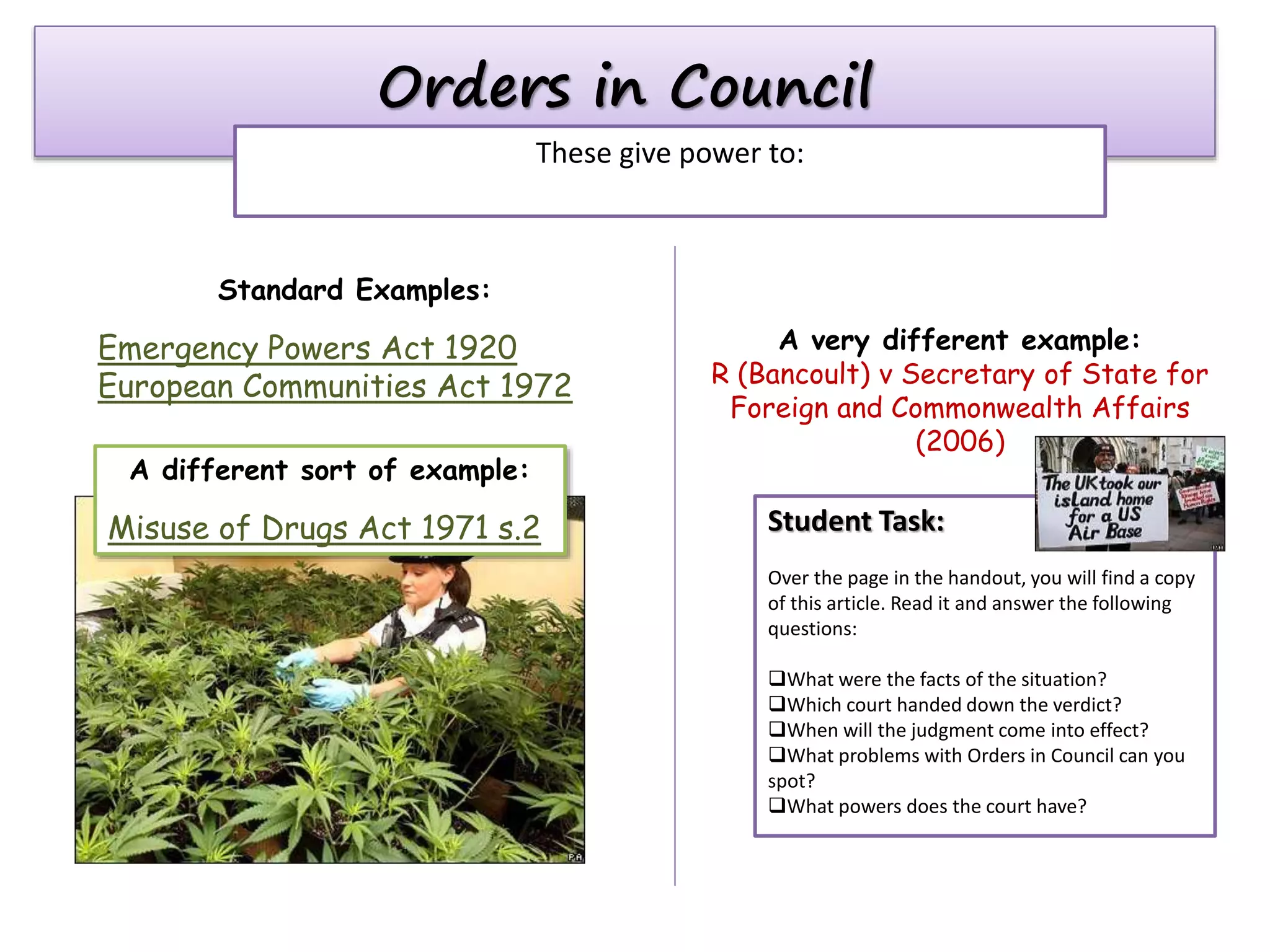 Orders in Council
These give power to:

Standard Examples:

Emergency Powers Act 1920
European Communities Act 1972
A different sort of example:

Misuse of Drugs Act 1971 s.2

A very different example:
R (Bancoult) v Secretary of State for
Foreign and Commonwealth Affairs
(2006)

Student Task:
Over the page in the handout, you will find a copy
of this article. Read it and answer the following
questions:
What were the facts of the situation?
Which court handed down the verdict?
When will the judgment come into effect?
What problems with Orders in Council can you
spot?
What powers does the court have?

 