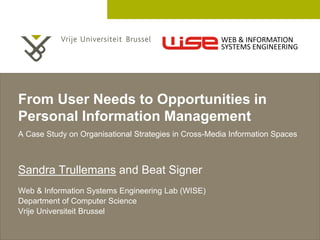 2 December 2005 
From User Needs to Opportunities in 
Personal Information Management 
A Case Study on Organisational Strategies in Cross-Media Information Spaces 
Sandra Trullemans and Beat Signer 
Web & Information Systems Engineering Lab (WISE) 
Department of Computer Science 
Vrije Universiteit Brussel 
WEB & INFORMATION 
SYSTEMS ENGINEERING 
 