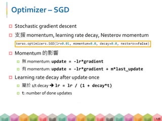 Optimizer – SGD
 Stochastic gradient descent
 支援 momentum, learning rate decay, Nesterov momentum
 Momentum 的影響
 無 momentum: update = -lr*gradient
 有 momentum: update = -lr*gradient + m*last_update
 Learning rate decay after update once
 屬於 1/t decay  lr = lr / (1 + decay*t)
 t: number of done updates
121
 