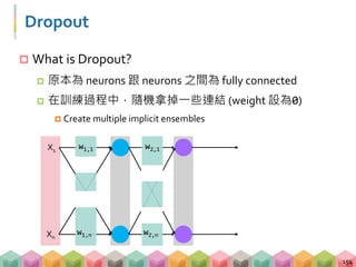 Dropout
 What is Dropout?
 原本為 neurons 跟 neurons 之間為 fully connected
 在訓練過程中，隨機拿掉一些連結 (weight 設為0)
 Create multiple implicit ensembles
154
X1
Xn
w1,n
w1,1
w2,n
w2,1
 