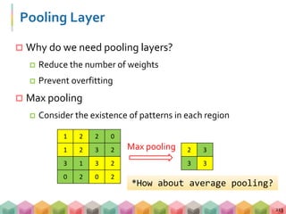 Pooling Layer
 Why do we need pooling layers?
 Reduce the number of weights
 Prevent overfitting
 Max pooling
 Consider the existence of patterns in each region
213
1 2 2 0
1 2 3 2
3 1 3 2
0 2 0 2
2 3
3 3
Max pooling
*How about average pooling?
 