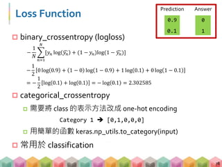 Loss Function
 binary_crossentropy (logloss)
 categorical_crossentropy
 需要將 class 的表示方法改成 one-hot encoding
Category 1  [0,1,0,0,0]
 用簡單的函數 keras.np_utils.to_category(input)
 常用於 classification
78
−
1
𝑁
𝑛=1
𝑁
[𝑦 𝑛 log 𝑦 𝑛 + (1 − 𝑦 𝑛)log(1 − 𝑦 𝑛)]
0
1
AnswerPrediction
0.9
0.1
−
1
2
0 log 0.9 + 1 − 0 log 1 − 0.9 + 1 log 0.1 + 0 log 1 − 0.1
= −
1
2
log 0.1 + log 0.1 = − log 0.1 = 2.302585
 