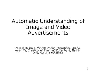 Automatic Understanding of
Image and Video
Advertisements
Zaeem Hussain, Mingda Zhang, Xiaozhong Zhang,
Keren Ye, Christopher Thomas, Zuha Agha, Nathan
Ong, Adriana Kovashka
1
 