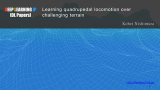 DEEP LEARNINGJP
[DL Papers]
1
http://deeplearning.jp/
Learning quadrupedal locomotion over
challenging terrain
Kohei Nishimura
 