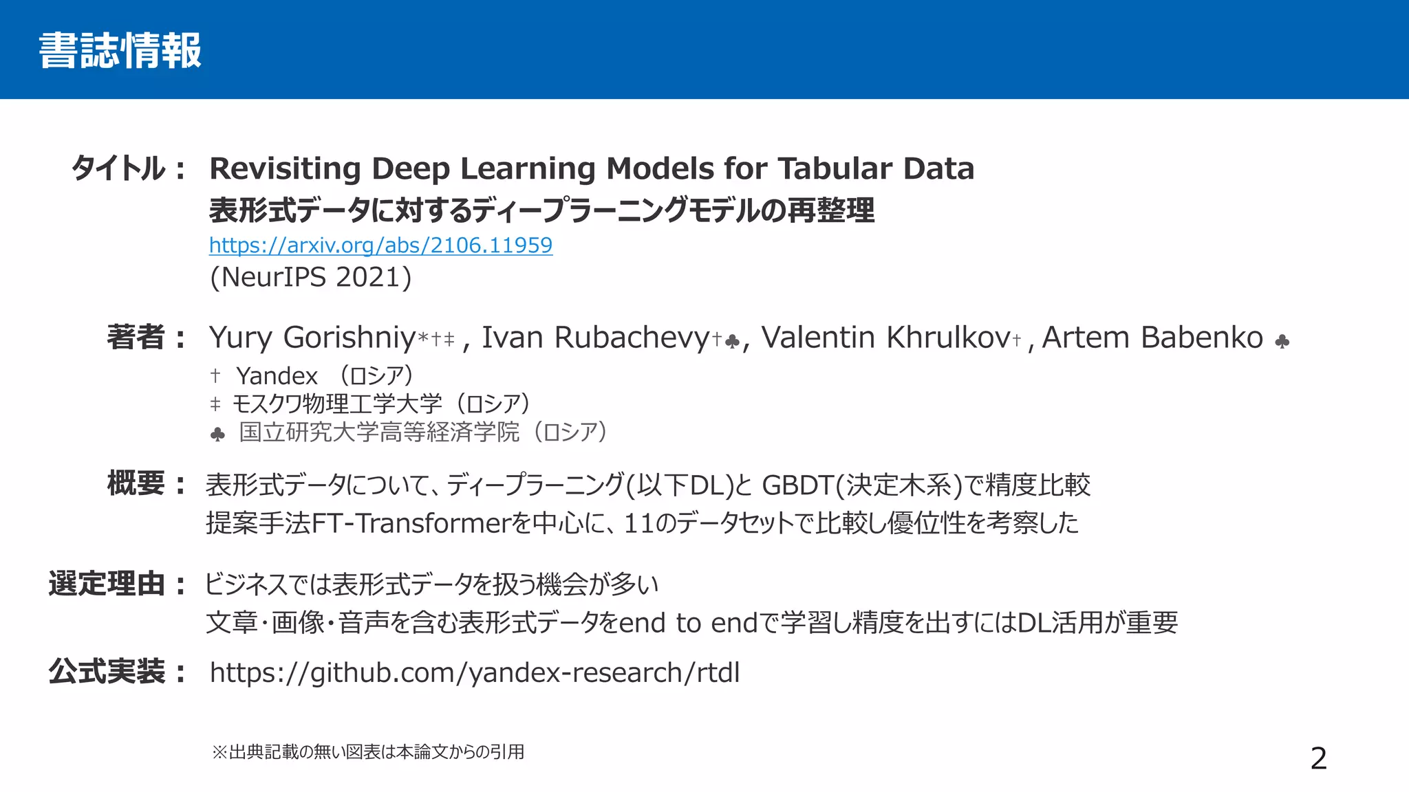 書誌情報
Revisiting Deep Learning Models for Tabular Data
表形式データに対するディープラーニングモデルの再整理
https://arxiv.org/abs/2106.11959
タイトル：
著者： Yury Gorishniy*†‡ , Ivan Rubachevy†♣, Valentin Khrulkov† , Artem Babenko ♣
† Yandex （ロシア）
‡ モスクワ物理工学大学（ロシア）
♣ 国立研究大学高等経済学院（ロシア）
表形式データについて、ディープラーニング(以下DL)と GBDT(決定木系)で精度比較
提案手法FT-Transformerを中心に、11のデータセットで比較し優位性を考察した
概要：
2
選定理由： ビジネスでは表形式データを扱う機会が多い
文章･画像・音声を含む表形式データをend to endで学習し精度を出すにはDL活用が重要
(NeurIPS 2021)
公式実装： https://github.com/yandex-research/rtdl
※出典記載の無い図表は本論文からの引用
 