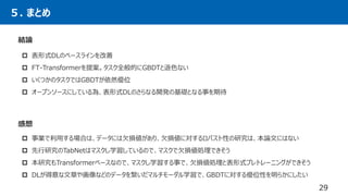 ５. まとめ
結論
 表形式DLのベースラインを改善
 FT-Transformerを提案。タスク全般的にGBDTと遜色ない
 いくつかのタスクではGBDTが依然優位
 オープンソースにしている為、表形式DLのさらなる開発の基礎となる事を期待
29
感想
 事業で利用する場合は、データには欠損値があり、欠損値に対するロバスト性の研究は、本論文にはない
 先行研究のTabNetはマスクし学習しているので、マスクで欠損値処理できそう
 本研究もTransformerベースなので、マスクし学習する事で、欠損値処理と表形式プレトレーニングができそう
 DLが得意な文章や画像などのデータを繋いだマルチモーダル学習で、GBDTに対する優位性を明らかにしたい
 