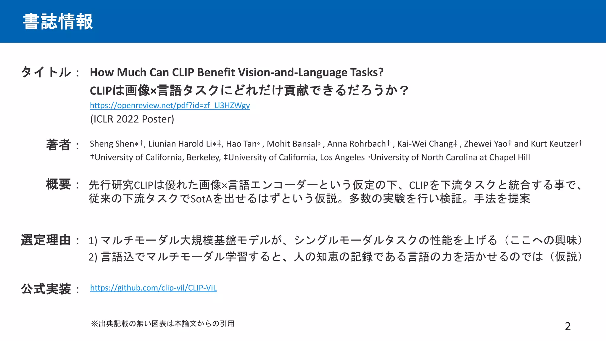 書誌情報
How Much Can CLIP Benefit Vision-and-Language Tasks?
CLIPは画像×言語タスクにどれだけ貢献できるだろうか？
https://openreview.net/pdf?id=zf_Ll3HZWgy
タイトル：
著者： Sheng Shen∗†, Liunian Harold Li∗‡, Hao Tan◦ , Mohit Bansal◦ , Anna Rohrbach† , Kai-Wei Chang‡ , Zhewei Yao† and Kurt Keutzer†
†University of California, Berkeley, ‡University of California, Los Angeles ◦University of North Carolina at Chapel Hill
先行研究CLIPは優れた画像×言語エンコーダーという仮定の下、CLIPを下流タスクと統合する事で、
従来の下流タスクでSotAを出せるはずという仮説。多数の実験を行い検証。手法を提案
概要：
2
選定理由： 1) マルチモーダル大規模基盤モデルが、シングルモーダルタスクの性能を上げる（ここへの興味）
2) 言語込でマルチモーダル学習すると、人の知恵の記録である言語の力を活かせるのでは（仮説）
(ICLR 2022 Poster)
公式実装： https://github.com/clip-vil/CLIP-ViL
※出典記載の無い図表は本論文からの引用
 