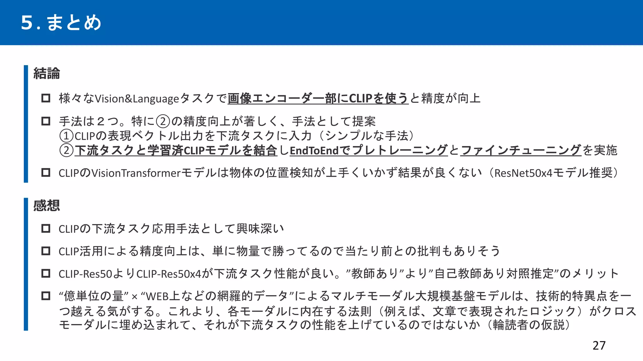 ５. まとめ
結論
 様々なVision&Languageタスクで画像エンコーダー部にCLIPを使うと精度が向上
 手法は２つ。特に②の精度向上が著しく、手法として提案
①CLIPの表現ベクトル出力を下流タスクに入力（シンプルな手法）
②下流タスクと学習済CLIPモデルを結合しEndToEndでプレトレーニングとファインチューニングを実施
 CLIPのVisionTransformerモデルは物体の位置検知が上手くいかず結果が良くない（ResNet50x4モデル推奨）
27
感想
 CLIPの下流タスク応用手法として興味深い
 CLIP活用による精度向上は、単に物量で勝ってるので当たり前との批判もありそう
 CLIP-Res50よりCLIP-Res50x4が下流タスク性能が良い。”教師あり”より”自己教師あり対照推定”のメリット
 “億単位の量” × “WEB上などの網羅的データ”によるマルチモーダル大規模基盤モデルは、技術的特異点を一
つ越える気がする。これより、各モーダルに内在する法則（例えば、文章で表現されたロジック）がクロス
モーダルに埋め込まれて、それが下流タスクの性能を上げているのではないか（輪読者の仮説）
 