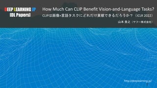 http://deeplearning.jp/
How Much Can CLIP Benefit Vision-and-Language Tasks?
CLIPは画像×言語タスクにどれだけ貢献できるだろうか？（ICLR 2022）
山本 貴之（ヤフー株式会社）
DEEP LEARNING JP
[DL Papers]
1
 