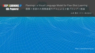 http://deeplearning.jp/
Flamingo: a Visual Language Model for Few-Shot Learning
画像×言語の大規模基盤モデルによる少量プロンプト推論
山本 貴之（ヤフー株式会社）
DEEP LEARNING JP
[DL Papers]
1
 